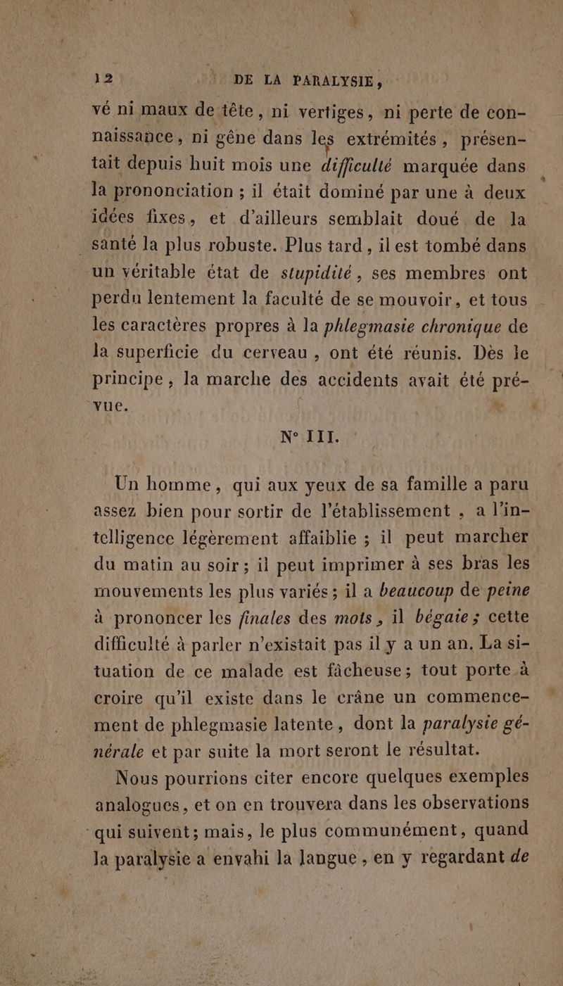 vé ni maux de tête, ni vertiges, ni perte de con- naissance, ni gêne dans les extrémités, présen- tait depuis huit mois une difficulté marquée dans la prononciation ; il était dominé par une à deux | idées fixes, et d’ailleurs semblait doué de la santé la plus robuste. Plus tard, ilest tombé dans un véritable état de stupidité, ses membres ont perdn lentement la faculté de se mouvoir, et tous les caractères propres à la phlegmasie chronique de la superficie du cerveau , ont été réunis. Des le principe , la marche des accidents avait été pré- Vue. ii N° III. Un homme, qui aux yeux de sa famille a paru assez bien pour sortir de l'établissement , a l'in- telligence légèrement affaiblie ; il peut marcher du matin au soir ; il peut imprimer à ses bras les mouvements les plus variés ; il a beaucoup de peine à prononcer les finales des mots, il bégate ; cette difficulté à parler n'existait pas il y à un an. La si- tuation de ce malade est fâcheuse; tout porte à croire qu'il existe dans le crâne un commence- ment de phlegmasie latente, dont la paralysie gé- nérale et par suite la mort seront le résultat. Nous pourrions citer encore quelques exemples analogues , et on en trouvera dans les chservations ‘qui suivent; mais, le plus communément, quand Ja paralysie a envahi la langue , en y regardant de