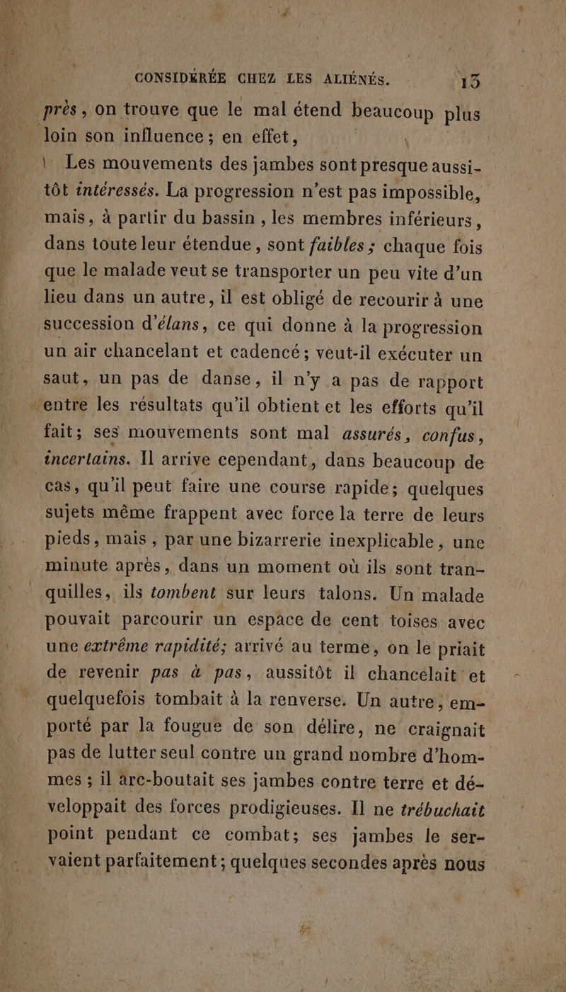 prés, on trouve que le mal étend beaucoup plus loin son influence; en effet, \ | Les mouvements des jambes sont presque aussi tôt intéressés. La progression n’est pas impossible, mais, à partir du bassin , les membres inférieurs, dans toute leur étendue, sont faibles ; chaque fois que le malade veut se transporter un peu vite d’un lieu dans un autre, il est obligé de recourir à une succession d'élans, ce qui donne à la progression un air chancelant et cadencé; veut-il exécuter un saut, un pas de danse, il n’y a pas de rapport entre les résultats qu'il obtient et les efforts qu'il fait ; ses mouvements sont mal assurés, confus, incerlains. Il arrive cependant, dans beaucoup de cas, qu'il peut faire une course rapide; quelques sujets même frappent avec force la terre de leurs pieds, mais, par une bizarrerie inexplicable, une minute après, dans un moment où ils sont tran- quilles, ils tombent sur leurs talons. Un malade pouvait parcourir un espace de cent toises avec une extrême rapidité; arrivé au terme, on le priait de revenir pas à pas, aussitôt il chancelait et quelquefois tombait à la renverse. Un autre, em- porté par la fougue de son délire, ne craignait pas de lutter seul contre un grand nombre d’hom- mes ; il arc-boutait ses jambes contre terre et dé- veloppait des forces prodigieuses. Il ne trébuchait point pendant ce combat; ses jambes le ser- vaient parfaitement ; quelques secondes après nous