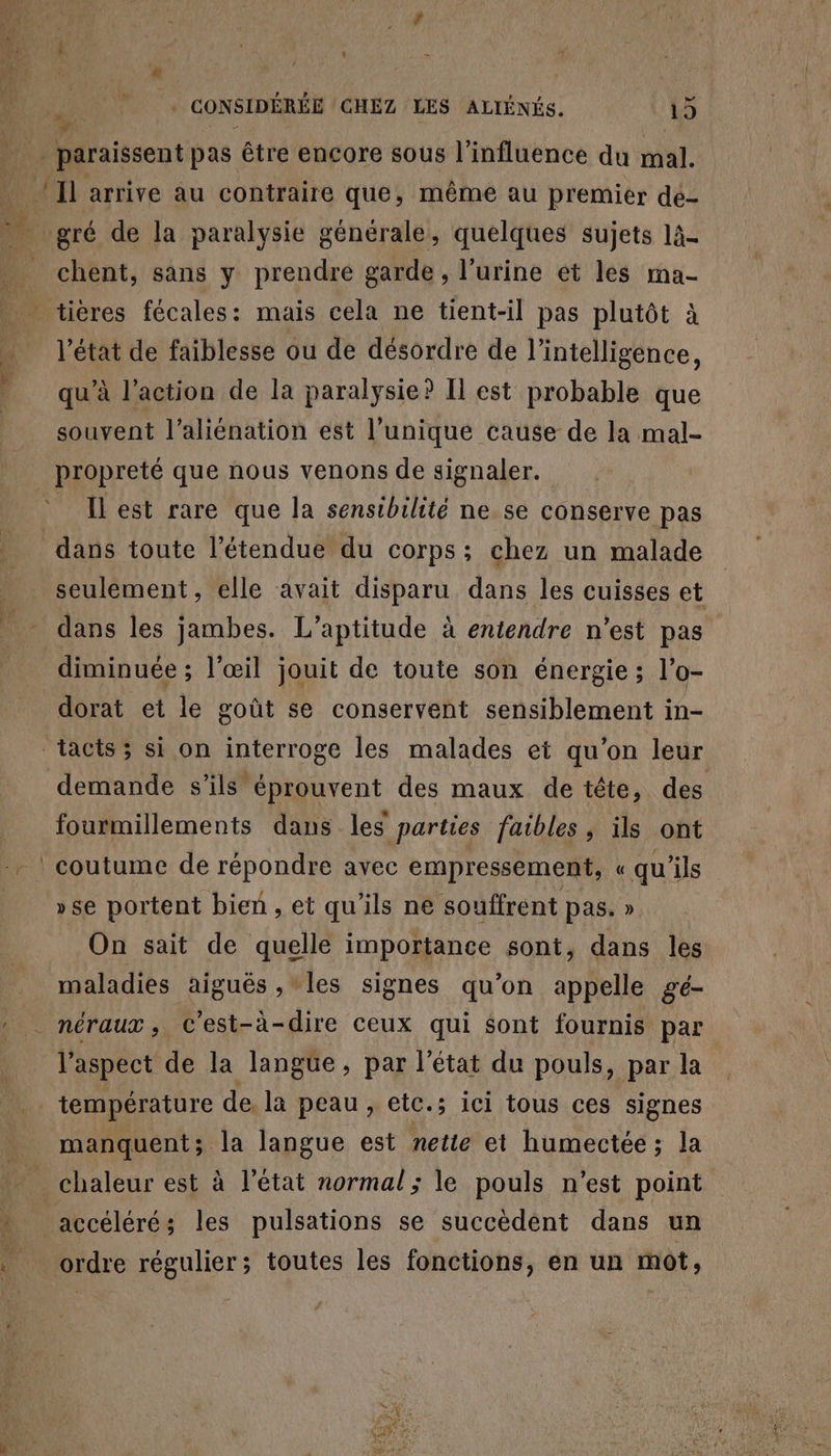 4 i | | | gi . CONSIDÉRÉE GHEZ LES ALIÉNÉS. 15 y à w ._ paraissent pas être encore sous l'influence du mal. _ Il arrive au contraire que, même au premier de- ve gré de la paralysie générale, quelques sujets 1à- _ chent, sans y prendre garde , l'urine et les ma- | tières fécales: mais cela ne tient-il pas plutôt à _ l’état de faiblesse ou de désordre de l'intelligence, qu’à l’action de la paralysie? Il est probable que souvent l’aliénation est l'unique cause de la mal- propreté que nous venons de signaler. Il est rare que la sensibilité ne se conserve pas dans toute l'étendue du corps; chez un malade seulement, elle avait disparu dans les cuisses et - dans les jambes. L’aptitude à entendre n’est pas diminuée ; l'œil jouit de toute son énergie; l’o- dorat et le goût se conservent sensiblement in- tacts; si on interroge les malades et qu'on leur demande s'ils éprouvent des maux de tête, des fourmillements dans les parties faibles, ils ont | coutume de répondre avec empressement, « qu'ils »se portent bien, et qu'ils ne souffrent pas. » On sait de quelle importance sont, dans les maladies aiguës , les signes qu'on appelle gé- : néraux, C'est-à-dire ceux qui $ont fournis par l'aspect de la langüe, par l’état du pouls, par la .. température de. la peau, etc.s ici tous ces signes manquent; la langue est netie et humectée; la chaleur est à l’état normal; le pouls n’est point accéléré; les pulsations se succèdent dans un L4 ordre régulier ; toutes les fonctions, en un mot,