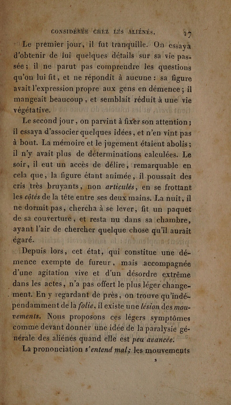 4  | GONSIDÉRE GHZ. dr A 7 1e avait l'expression propre aux gens en démence ; si mangeait beaucoup ; et semblait réduit à une vie végétative. Le second jour , on parvint à fixer son attention; il essaya d'associer quelques idées, et n’en vint pas à bout. La mémoire et le jugement étaient abolis ; il n'y avait plus de déterminations calculées. Le les côtés de la tête entre ses deux mains. La nuit, il ne dormit pas, chercha à se lever, fit un paquêt de sa couverture, et resta nu dans sa chambre, ayant l'air de chercher quelque Un qu il aurait ‘égaré. + Depuis lors, cet état, ai constitue une dé- mence exempte de fureur, mais accompagnée d’une agitation vive et d’un désordre extrème dans les actes, n’a pas offert le plus léger change- vements. Nous proposons ces légers symptômes ‘comme devant donner une idée de la paralysie gé- _nérale des aliénés quand elle est peu'avancée: es prononciation s'entend mal; les mouvements