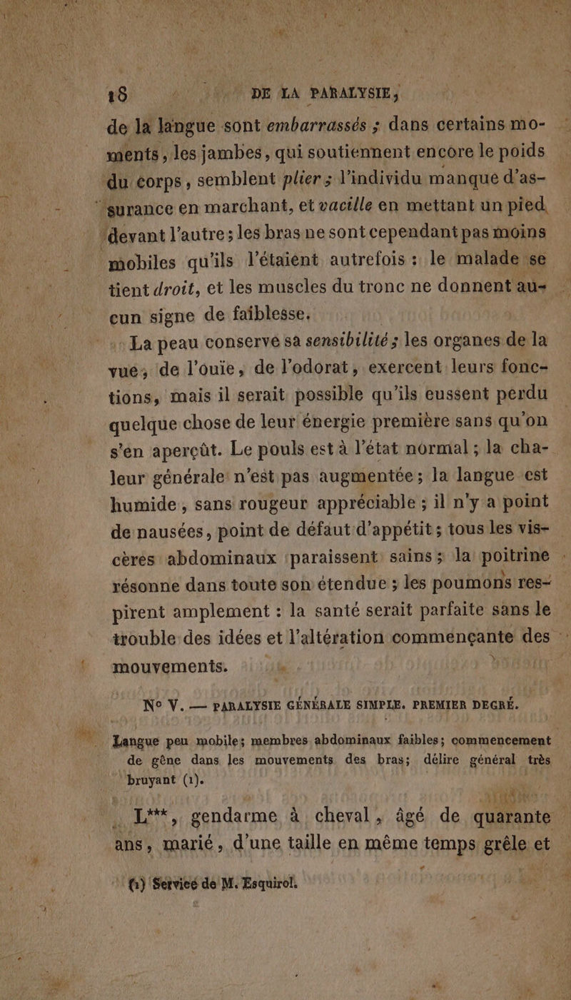 de la lingue sont embarrassés ; dans certains mo- ments, les jambes, qui soutiennent encore le poids tient droit, et les muscles du tronc ne donnent au- cun signe de faiblesse. : La peau conservé sa sensibilité ; les organes de la vue; de l’ouie, de l’odorat, exercent leurs fonc- tions, mais il serait possible qu’ils eussent perdu s'en aperçût. Le pouls est à l’état normal ; la cha- leur générale: n’est pas augmentée; la langue est humide, sans rougeur appréciable ; il n'y a point pirent amplement : la santé serait parfaite sans le Y mouvements. WT N° V. — FARATYEN GÉNÉRALE SIMPLE. PREMIER DEGRÉ. de gêne dans les mouvements des bras; délire général très bruyant (1). 1H) te ans , marié, d'une taille en même temps grêle et