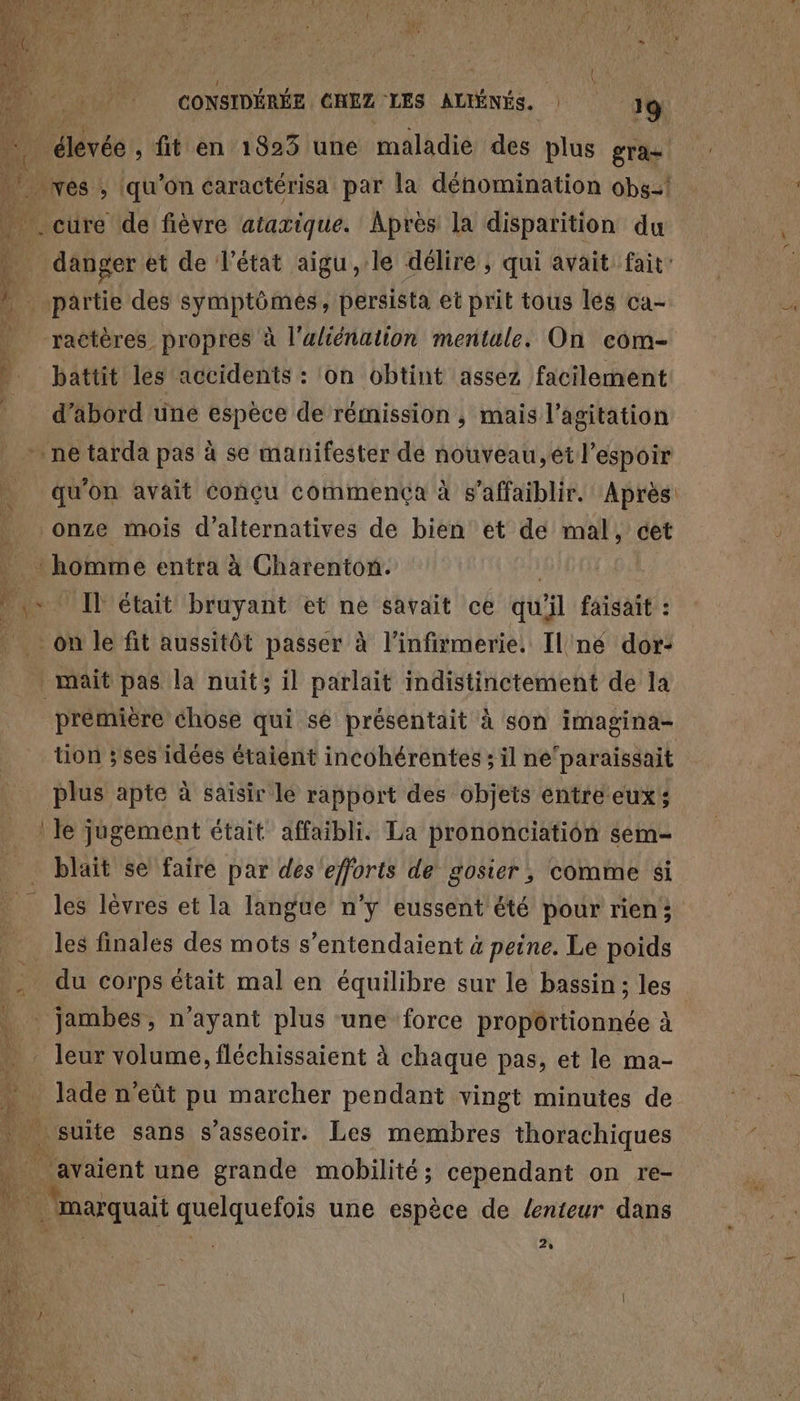 0 4 = hf vés ; (qu'on caractérisa par la dénomination 0bg:! | cùre de fièvre ataxique. Apres la disparition du 4 danger et de l’état aigu, le délire , qui avait fait: » partie des symptômes, persista et prit tous lés ca- ractères propres à l'uliénation mentale, On com- |. battit les accidents : on obtint assez facilement _ d’äbord une espèce de rémission, mais l'agitation ne tarda pas à se manifester de nouveau, ét l'espoir qu'on avait Conçu commença à s’affaiblir. Après onze mois d’alternatives de bien et de mal, cet * homme entra à Charenton. | fe * [l'était bruyant et ne savait ce qu'il faisait : on le fit aussitôt passer à l'infitmerie. Il né dor: _mait pas la nuit; il parlait indistinctement de la première chose qui se présentait à son imagina- tion ; ses idées étaient incohérentes ; il ne‘paraissait plus apte à saisir le rapport des objets entre eux; le jugement était affaibli. La prononciation $sem- blaïit se faire par des efforts de gosier, comme si les lèvres et la langue n'y eussent été pour rien; les finales des mots s’entendaient 4 peine. Le poids jambes, n’ayant plus ‘une force proportionnée à . leur volume, fléchissaient à chaque pas, et le ma- … Jade n’eût pu marcher pendant vingt minutes de | suite sans s'asseoir: Les membres thorachiques “ avaient une grande mobilité; cependant on re- ai marquait quelquefois une espèce de lenteur dans 2% >