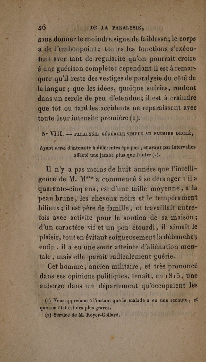 sans donner le moindre signe de faiblesse; le corps a de l'embonpoint; toutes les fonctions s'exécu- | tent avec tant de régularité qu’on pourrait croire à ane guérison complète: cependant il est àremar: quer qu'il reste des vestiges de paralysie du côté de. la langue; que les idées, quoique suivies, roulent dans un cercle de peu d’étendue; il est à craindre que tôt où tard les accidents ne reparaissent avec toute leur intensité première (1). | N° VIIL. — PARALYSIE GÉNÉRALE SIMPLE AU PREMIER DÉCRÉ ; ’ F1 \ Ayant varié d'intensité à différentes époques ; et ayant par intervalles affecté une jambe plus que l’autre (2). : Ü n’y a pas moins de huit années que l’intelli- gence de M. M** à commencé à se déranger : ila quarante-cinq ans, est d’une taille moyenne, a la peau brune, les cheveux noirs et le tempérament bilieux ; il est père de famille, et travaillait autre- fois avec activité pour le soutien de sa maison; d’un caractère vif et un peu étourdi, il aimait le plaisir, tout en évitant soigneusement la débauche enfin , il a eu une sœur atteinte d’aliénation mén- ni tale, mais ellé paraît radicalement güérie. Cet homme, ancien militaire , et très prononcé ‘dans ses opinions politiques, tenait, en 1815, une auberge dans un département qu'occupaient les i{r) Nous apprenons à l'instant que le malade a eu une rechute, et ” que son état est des plus graves.