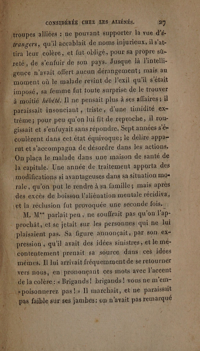 44 ‘paraissait insouciant , triste, d’une timidité ex- “_ trême; pour peu qu'on lui fit de reproche, il rou- De sait et s’enfuyait sans répondre. Sept années s S'ée | coulèrent dans cet état équivoque; le délire appa= . rutets’accompagna de désordre dans les actions, On plaça le malade dans une maison de santé de _ la capitale. Une année de traitement apporta des “4 modifications si ayantageuses dans sa situation mo» . rale, qu’on put le rendre à sa famille; mais après à _ des excès de boisson laliénation mentale récidiva, REZ: la réclusion fut provoquée une seconde fois. M. M* parhaitpeu, ne souffrait pas qu'on | ap- prochât, et se jetait sur les personnes qui ne lui plaisaient pas. Sa figure annonçait, par son, €x- pression, qu'il avait des idées sinistres, et le mé- contentement prenait sa source dans ceë idées mêmes, Î lui arrivait fréquemment de'se retourner k vers nous, en prononçant ces mots avec l'accent . de la colère ::« Brigands! brigands! vous ne m (tu F cours pas !» Il marchait, et ne paraissait pas faible sur ses jambes: on n'avait pas remarqué V4