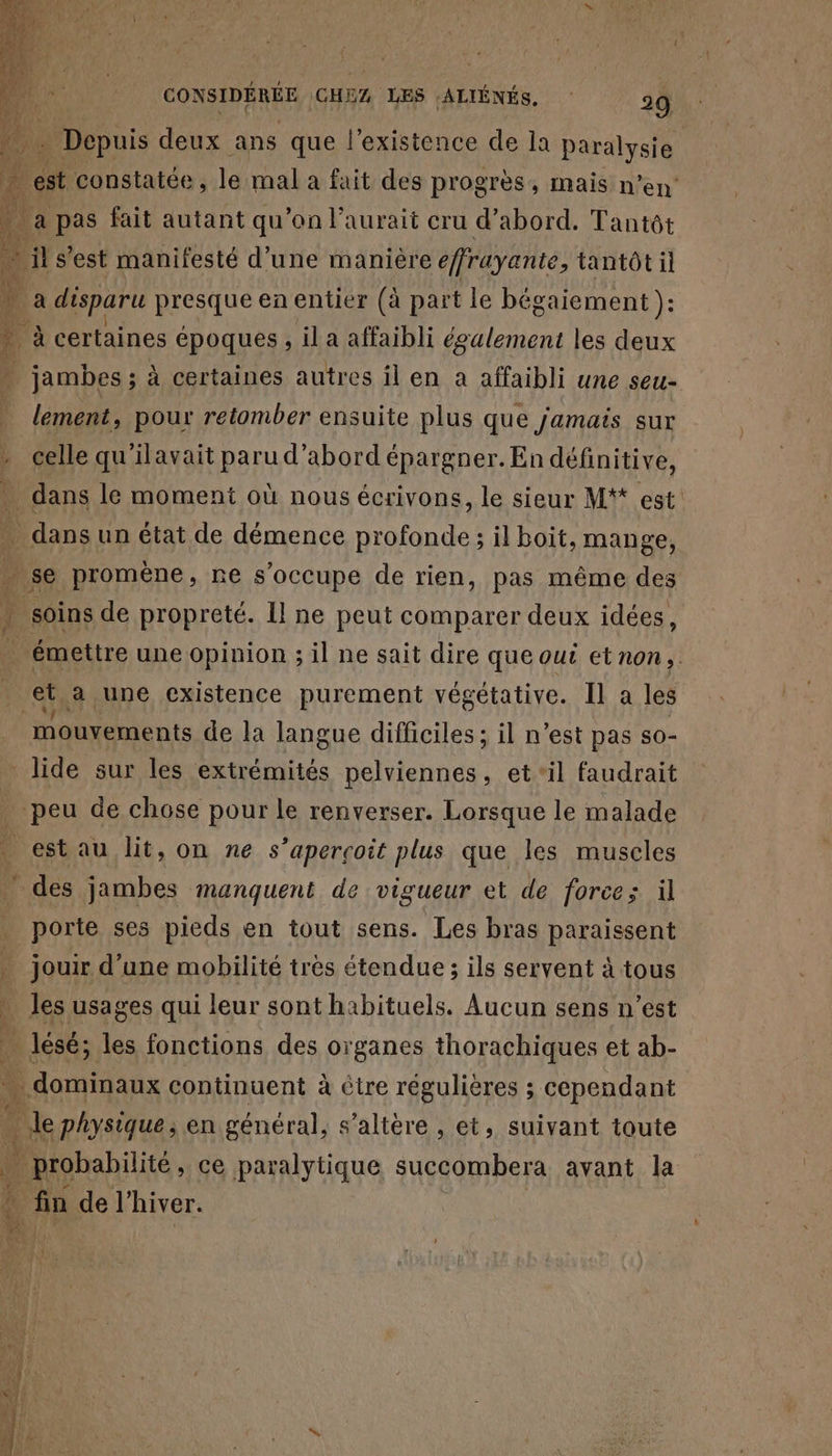 pers VI + ans tue LH ce ge la paralysie if a disparu presque en entier (à part k bég gaiement ): 4 à certaines époques , il a affaibli également les deux | jambes ; à certaines autres il en a affaibli une seu- lement, pour retomber ensuite plus que jamais sur celle qu'ilavait paru d’abord épargner. En définitive, dans le moment où nous écrivons, le sieur M** est . dans un état de démence profonde ; il boit, mange, + se promène, re s'occupe de rien, pas même des j 5e de propreté. Il ne peut comparer deux idées, émettre une opinion ; il ne sait dire que out etnon,. ta une existence purement végétative. Il a les mouvements de la langue difficiles ; il n’est pas so- _ lide sur les extrémités pelviennes, et ‘il faudrait _ peu de chose pour le renverser. Lorsque le malade . estau lit, on ne s'aperçoit plus que Îles muscles ” des jambes manquent de vigueur et de force; il porte ses pieds en tout sens. Les bras paraissent jouir d’une mobilité très étendue ; ils servent à tous . les usages qui leur sont habituels. Aucun sens n’est | lésé; les fonctions des organes thorachiques et ab- here continuent à Ctre régulières ; ; cependant le physique; en général, s’altère , et, suivant toute ! Done, ce paralytique succombera avant la fin de l'hiver. À