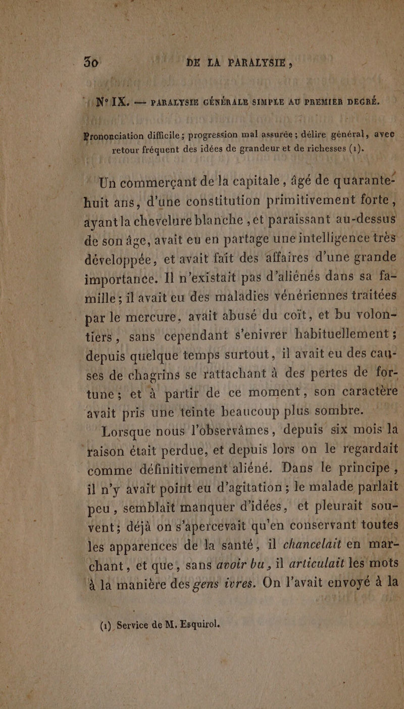 80 DK LA PARALYSIE, fee “ONtIX. — PARALYSIE GÉNÉRALE SIMPLE AU PRÉMIER DEGRÉ, dF+ retour fréquent des idées de grandeur et de richesses (1). Un commerçant dé la capitale, âgé de quarante’ ayantla chevelure blanche , ét paraissant au- -dessus de son âge, avait eu en partage une intelligence très développée, et avait fait des affaires d’une grande importance. Il n'existait pas d’aliénés dans sa fa= mille il avait eu des maladies vénériennes traitées tiers, sans cependant s'enivrer habituellement ; depuis quelque temps surtout, il avait eu des cau- ses de chagrins se rattachant à des pertes de for- tune ; et à partir de ce moment, son caractère Lorsque nous l’observâmes, depuis six mois la il n’y avait poirit eu d’agitation ; le malade parlait peu , semblait manquer d'idées, et pleurait sou- vent; déjà ons apercevait qu ‘en conservant toutes chant, ét que, sans avoir bu, il articulait les mots