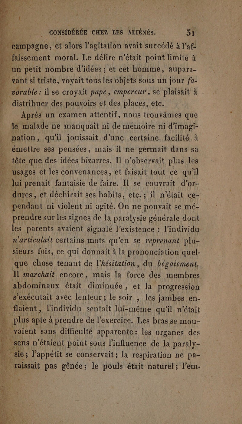 … campagne, et alors l'agitation avait succédé à l’af- à. faissement moral. Le délire n’était point limité à . un petit nombre d'idées ; et cet homme, aupara- … vantsi triste, voyait tous les objets sous un jour fa- D. vorable : il se croyait pape, empereur, sé plaisait à - » distribuer des pouvoirs et des places, etc. Aprés un examen attentif, nous trouvâmes que Jé malade ne manquait ni de mémoire ni d’imagi- nation, qu'il jouissait d’une certaine facilité, à | émettre ses pensées, mais il ne gérmait dans sa tête que des idées bizarres. Il n’observait plus les usages et les convenances, et faisait tout ce qu'il ui prenait fantaisie de faire. [l se couvrait d’or- _ dures, et déchirait ses habits, etc.; il n était ce- pendant ni violent ni agité. On ne pouvait se mé- prendre sur les signes de la paralysie générale dont les parents avaient signalé l'existence : l'individu n'arliculait certains mots qu'en se reprenant plu- sieurs fois, ce qui donnait à la prononciation quel- que chose tenant de l’hésitation, du bégaiement. Il marchait encore, mais la Ra des HE abdominaux était diminuée, et Ja progression s’exécutait avec lenteur; le soir , les jambes en- - flaient, l'individu sentait lui-même quil n’était à plus apte à prendre de l'exercice. Les bras se Mmou- 4 _vaient sans difficulté apparente: les organes des 4 sens n n'étaient point sous l'influence de Ja RAA