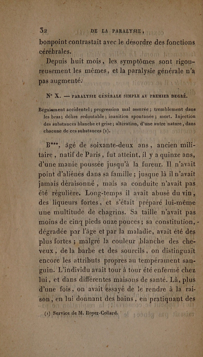 } \ 32. Y,\DE LA PARALYSIE, ) “bonppinte contrastait avec le désordre des fonctions cérébrales. taie Depuis huit mois, les. symptômes sont RU reusement les mêmes, et la paralysie générale n’a pas augmenté: | + Ne X. — PARALYSIE GÉNÉRALE SIMPLE AU PREMIER DEGRÉ. Bégaiement accidentel; progression mal assurée ; tremblement dans les bras; délire redoutable ; inanition spontanée ; mort. Injection des substances blanche et grise ; altération, d’une autre nature , dans chacune de ces substances (1). sn15 B**, âgé de soixante-deux ans, ancien mili- taire , natif de Paris, fut atteint, il y à quinze ans, d’une manie poussée jusqu'à la fureur. Il n'avait point d’aliénés dans sa famille ; jusque là il n'avait des liqueurs fortes, et s'était préparé lui-même une multitude de chagrins. Sa taille n’ayait pas moins de cinq pieds onze pouces ; sa constitution, dégradée par l’âge et par la maladie, avait été des plus fortes ; malgré la couleur blanche des nee encore les attributs propres au tempérament san- lui, et dans différentes maisons de santé. Là, plus son, en lui donnant des bains , en pratiquant des