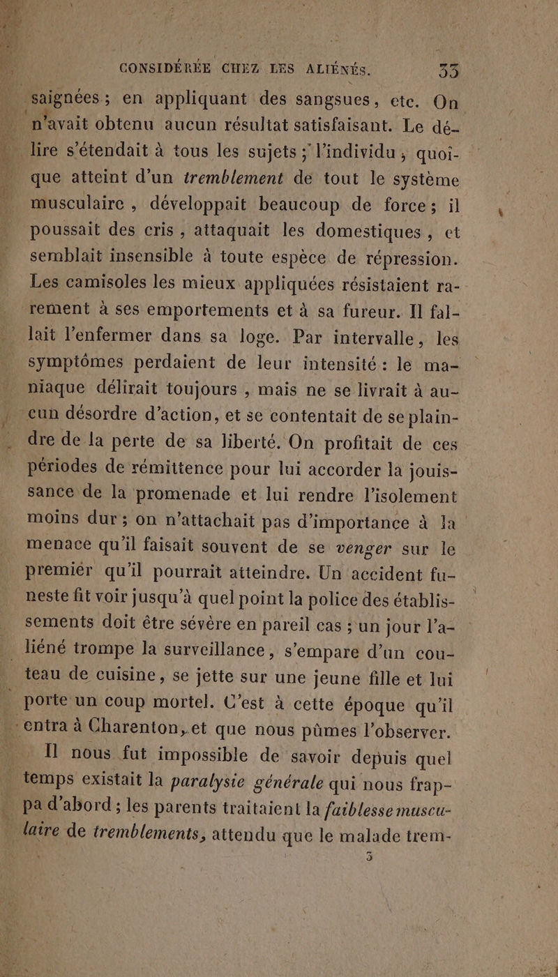 saignées; en appliquant des sangsues, etc. On ‘n'avait obtenu aucun résultat satisfaisant. Le dé que atteint d’un tremblement de tout le système musculaire , développait beaucoup de force; il poussait des cris, attaquait les domestiques , et semblait insensible à toute espèce de répression. Les camisoles les mieux appliquées résistaient ra- rement à ses emportements et à sa fureur. Il fal- lait l’enfermer dans sa loge. Par intervalle, les symptômes perdaient de leur intensité: le ma- niaque délirait toujours , mais ne se livrait à au- dre de la perte de sa liberté. On profitait de ces périodes de rémittence pour lui accorder la jouis- sance de la promenade et lui rendre l'isolement moins dur ; on n’attachait pas d'importance à Ja menace qu'il faisait souvent de se venger sur le premiér qu'il BORIS atteindre. Un accident fu- neste ft voir jusqu’à quel point la police des établis- sements doit être sévère en pareil cas ; un jour l’a- porte un coup mortel. C’est à cette époque qu'il Il nous fut impossible de savoir depuis quel temps existait la paralysie générale qui nous frap- pa d'abord ; les parents traitaient la faiblesse museu- 3