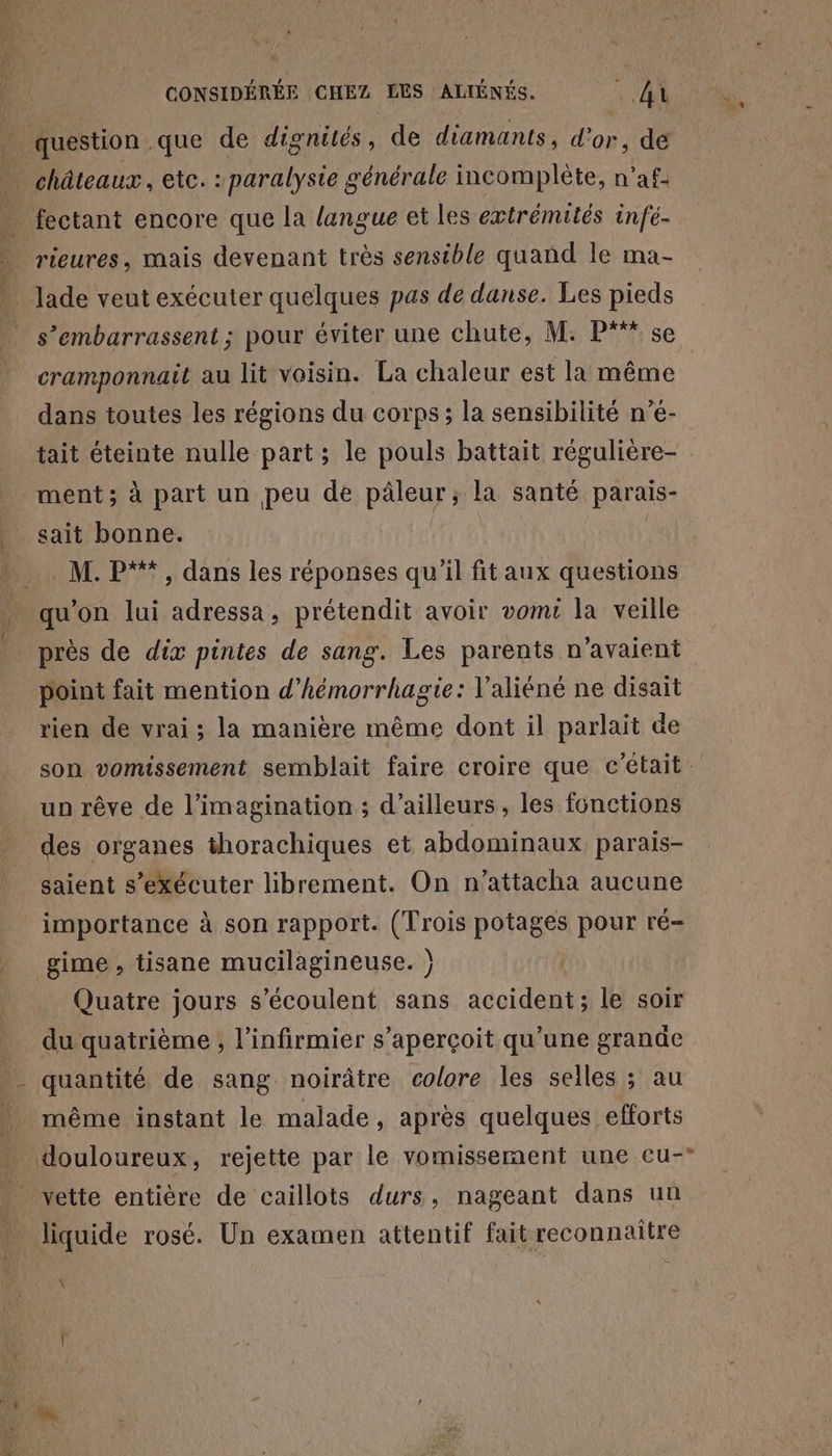 question que de dignités, de diamants, d'or, de _ châteaux, etc. : paralysie générale incomplète, n’af- . fectant encore que la langue et les extrémités infé- | rieures, mais devenant très sensible quand le ma- » lade veut exécuter quelques pas de danse. Les pieds s’embarrassent ; pour éviter une chute, M: P“* se cramponnait au lit voisin. La chaleur est la même dans toutes les régions du corps; la sensibilité n’é- tait éteinte nulle part; le pouls battait régulière- ment ; à part un peu de pâleur,; la santé parais- sait bonne. M. P**, dans les réponses qu'il fitaux questions qu'on lui adressa, prétendit avoir vomt la veille . près de dix pintes de sang. Les parents n’avaient point fait mention d’hémorrhagie: V’aliéné ne disait rien de vrai; la manière même dont il parlait de son vomissement semblait faire croire que c'était. un rêve de l'imagination ; d’ailleurs , les fonctions des organes thorachiques et abdominaux parais- saient s’exécuter librement. On n’attacha aucune importance à son rapport. (Trois potages pour ré- gime , tisane mucilagineuse. } Quatre jours s’écoulent sans accident; le soir du quatrième , l’infirmier s'aperçoit qu'une grande quantité de sang noirâtre colore les selles ; au douloureux, rejette par le vomissement une cu-° vette entière de caillots durs, nageant dans un liquide rosé. Un examen attentif fait reconnaître \