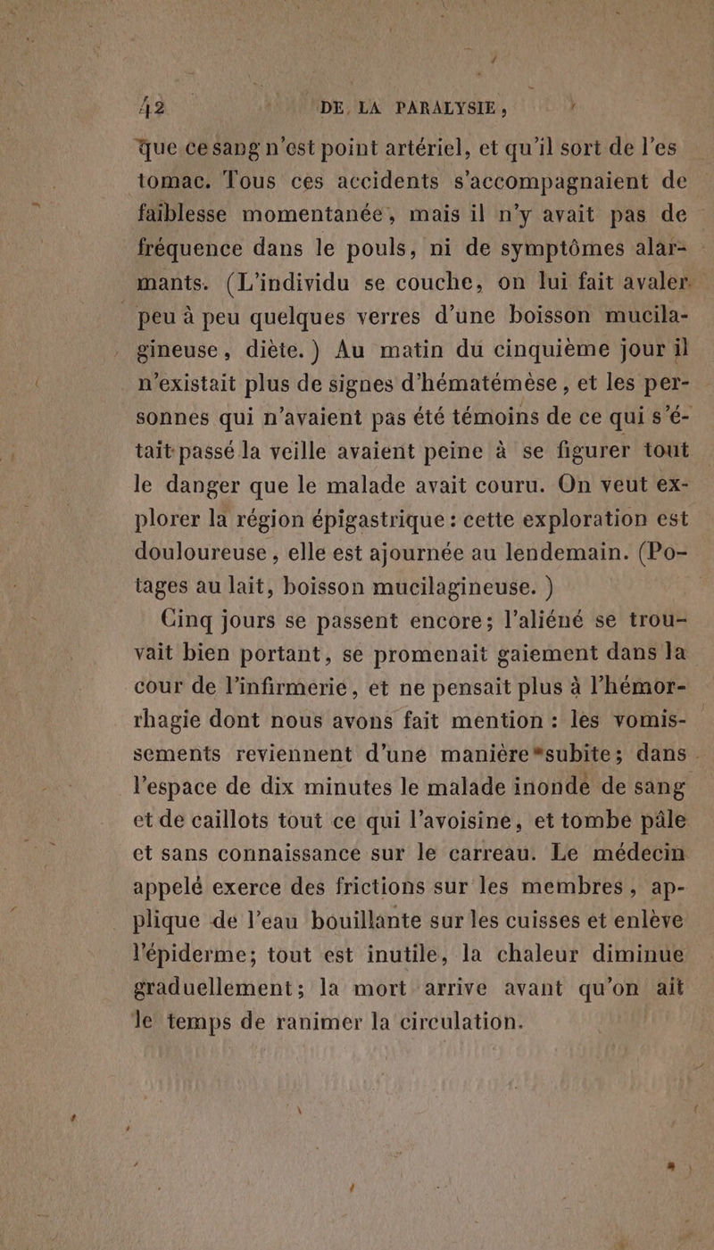 ‘ LR 1 NDE, LA PARALYSIE, que cesang n'est point artériel, et qu'il sort de l'es tomac. Tous ces accidents s'accompagnaient de faiblesse momentanée, mais il n’y avait pas de fréquence dans le pouls, ni de symptômes alar- mants. (L'individu se couche, on lui fait avaler. _ peu à peu quelques verres d’une boisson mucila- gineuse, diète.) Au matin du cinquième jour il n'existait plus de signes d’hématémèse , et les per- sonnes qui n'avaient pas été témoins de ce qui s’é- tait passé la veille avaient peine à se figurer tout le danger que le malade avait couru. On veut ex- plorer la région épigastrique : cette exploration est douloureuse , elle est ajournée au lendemain. (Po- tages au lait, boisson mucilagineuse. ) Cinq jours se passent encore; l’aliéné se trou- vait bien portant, se promenait gaiement dans la cour de l’infirmerie, et ne pensait plus à l’'hémor- rhagie dont nous avons fait mention : les vomis- sements reviennent d’une maniére“subite; dans l’espace de dix minutes le malade inondé de sang et de caillots tout ce qui l’avoisine, et tombe pâle et sans connaissance sur le carreau. Le médecin appelé exerce des frictions sur les membres, ap- plique dé l’eau bouillante sur les cuisses et enlève l'épiderme; tout est inutile, la chaleur diminue graduellement; la mort arrive avant qu'on ait le temps de ranimer la circulation.