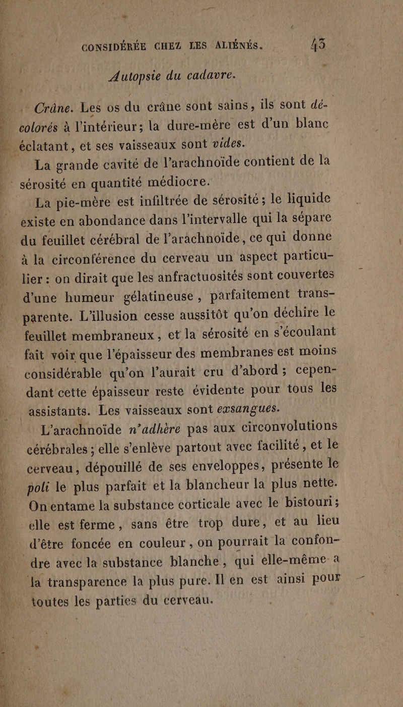 ; 4 ] A CONSIDÉRÉE CHEZ LES ALIÉNÉS. 13 Autopsie du cadavre. . Crâne. Les OS ai crâne sont sains, ils sont dé- | colorés à l'intérieur: la dure-mèére est d'un blanc éclatant, et ses vaisseaux sont vides. La grande cavité de l’arachnoïde contient de la La pie-mère est infiltrée de sérosité ; le liquide existe en abondance dans l'intervalle qui la sépare du feuillet cérébral de l’arachnoïde, ce qui donne à la circonférence du cerveau un aspect particu- lier : on dirait que les anfractuosités sont couvertes d’une humeur gélatineuse , RE trans- _parente. L'illusion cesse aussitôt qu'on déchire le feuillet membraneux, et la sérosité en s ’écoulant fait voir que l'épaisseur des membranes est moins considérable qu’on l'aurait cru d’abord; cepen- dant cette épaisseur reste évidente pour tous les L'arachnoïde n’adhère pas aux circonvolutions cérébrales ; elle s'enlève partout avec facilité , et le cerveau, dépouillé de ses enveloppes, présente le poli le plus parfait et la blancheur la plus nette. On entame la substance corticale avec le bistouri; d’être foncée en couleur, on pourrait la confon- toutes les parties du cerveau.