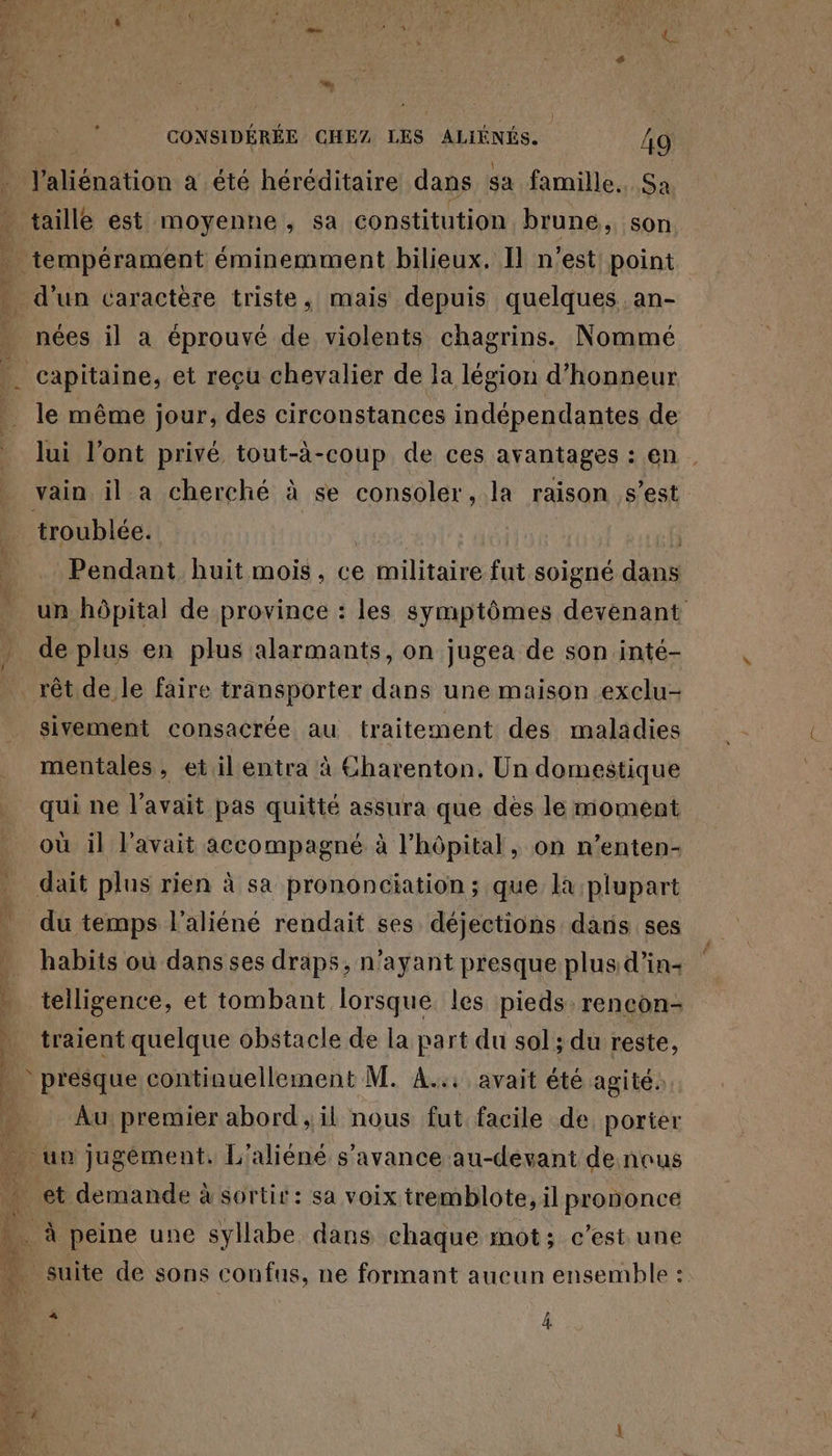 de CONSIDÉRÉE CHEZ LES ALIÉNÉS. 49 l'aliénation a été héréditaire dans sa famille. Sa taille est moyenne, sa constitution brune, son … tempérament éminemment bilieux. Il n'est point ( . d’un caractère triste, mais depuis quelques an- . nées il a éprouvé de violents chagrins. Nommé _ capitaine, et reçu chevalier de la légion d'honneur le même jour, des circonstances indépendantes de lui l'ont privé tout-à-coup de ces avantages : en . vain il a cherché à se consoler, la raison s’est _ troublée. | h Pendant huit mois, ce militaire fut soigné dans un hôpital de province : les symptômes devenant . de plus en plus alarmants, on jugea de son inté- _ rêt de le faire transporter dans une maison exclu- sivement consacrée au traitement des maladies mentales , et il entra à Charenton. Un domestique qui ne l'avait pas quitté assura que dès le moment où il l’avait accompagné à l'hôpital, on n’enten- dait plus rien à sa prononciation ; que la plupart du temps l'aliéné rendait ses déjections dans ses habits ou dans ses draps, n'ayant presque plus d’in- telligence, et tombant lorsque les pieds. rencon- … traient quelque obstacle de la part du sol; du reste, presque continuellement M. A... avait été agité: | Au premier abord , il nous fut facile de porier - un jugément. L'aliéné s’avance au-devant de nous et demande à sortir: sa voix tremblote, il prononce 24 … À peine une syllabe dans chaque mot; c’est une 2 4 …. suite de sons confus, ne formant aucun ensemble : j 4 Le