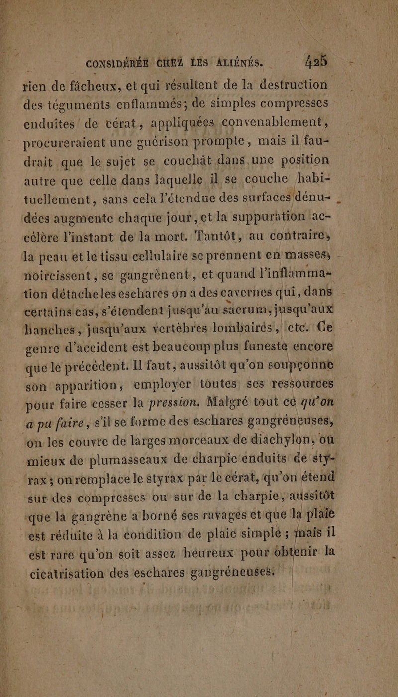 RTE CONSIDÉRÉE. GItEZ LES ADIÉNÉS. ; ne 495 rien de ficheux, et qui réSültent de la destruction des téguments enflammés; de simples compresses enduites de vcérat, appliquées convenablement, procureraient une guérison prompte, mais il fau- drait que le sujet se couchât dans une position autre que celle dans laquelle il se couche habi- tuellement, sans cela 1 étendue des surfaces dénu= célère l'instant de la mort. Tantôt, au contraire, la peau et le tissu cellulaire se prennent en masses, - noircissent , se gangrènent, et quand | ioflammas certains cas, s'étendent jusqu’au ne aux genre d'accident est beaucoup plus mn) encore que le précédent. Il faut, aussitôt qu'on s soupçonne son apparition, employer toutes ses ressources pour faire cesser la pression, Malgré tout cè qu'on mieux de plumasseaux de charpie enduits! dé stÿ- rax 3 onremplace le styrax par le cérat, qu’on étend plaie est rare qu’on soit assez heureux pour obtenir | l cicatrisation des eschares gangréneuses, |