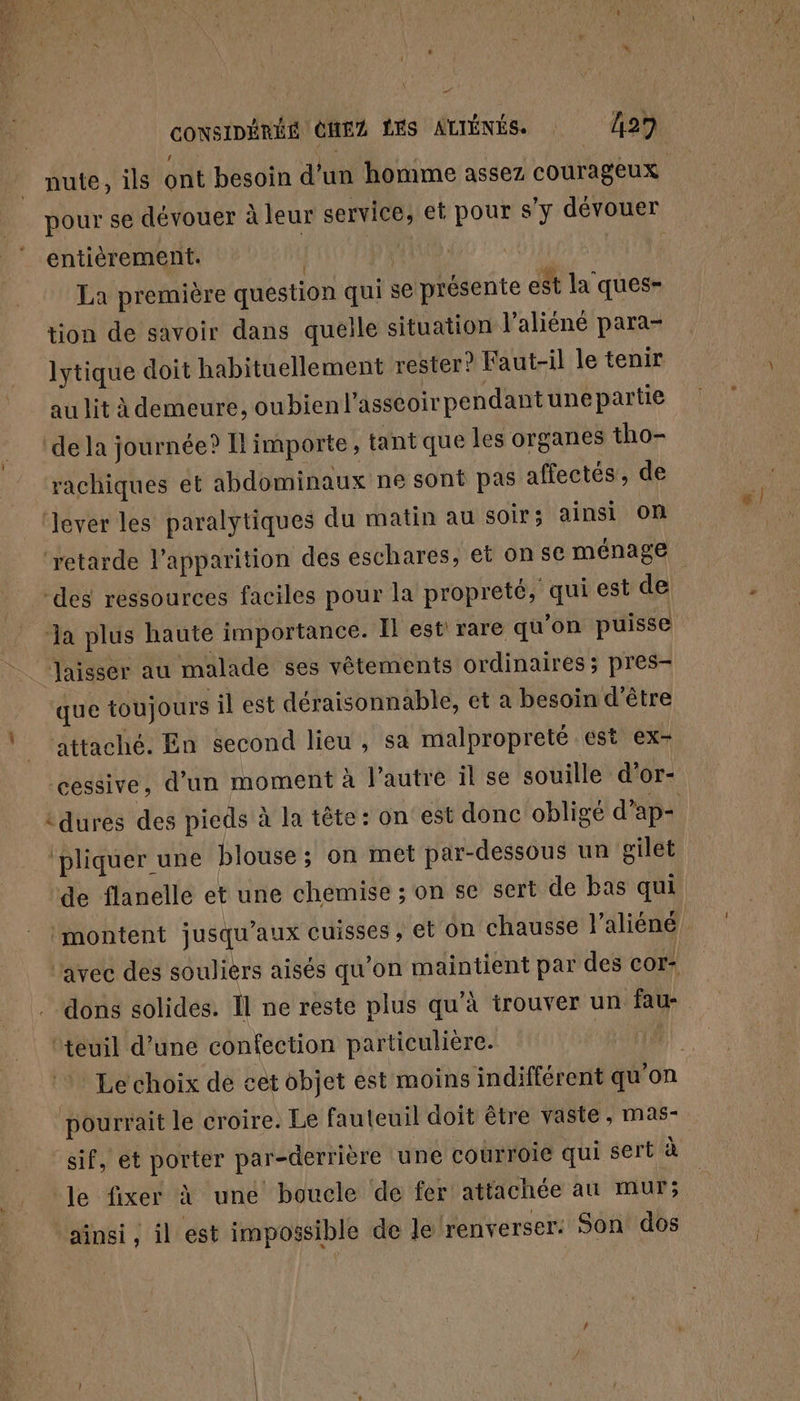 \ entièrement. | | La première question qui se présente est la ques- tion de savoir dans quelle situation l’aliéné para- lytique doit habituellement rester? Faut-il le tenir au lit à demeure, oubien l'asséoirpendant une partie de la journée? I! importe, tant que les organes tho- rachiques et abdominaux ne sont pas affectés, de des ressources faciles pour la propreté, qui est de “Jaisser au malade ses vêtements ordinaires; pres- que toujours il est déraisonnable, et a besoin d’être attaché. En second lieu , sa malpropreté est ex- cessive, d’un moment à l'autre il se souille d'or- pliquer une blouse; on met par-dessous un gilet de flanelle et une chemise ; on se sert de bas qui montent jusqu'aux cuisses, et On chausse l'aliéné avec des soulièrs aisés qu'on maintient par des cor: dons solides. Il ne reste plus qu’à trouver un fau- ‘teuil d’une confection particulière. pourrait le croire. Le fauteuil doit être vaste, mas- “sif, et porter par-derrière une courroie qui sert à le fixer à une boucle de fer attachée au mur; ‘ainsi, il est impossible de le renverser: Son dos 6 |