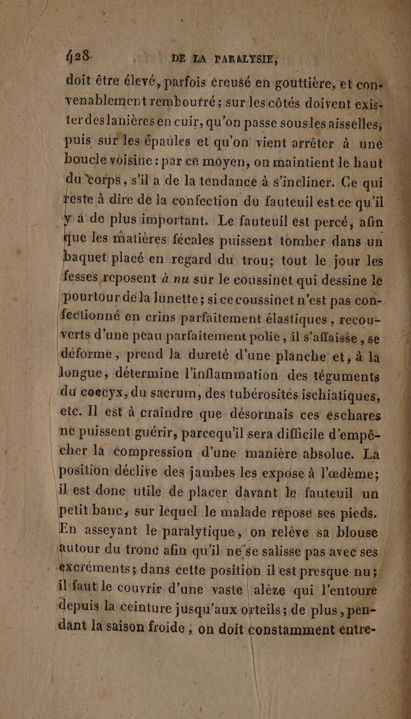 dr T0 T0DE MA PARALYSIE, doit être élevé parfois creusé en gouttière, et cm fe venablementremboutré; sur les côtés doivent exige terdes lanières en cuir, qu’on passe sousles aisselles, puis sur les épaules et qu'on! vient arrêter à uné boucle voisine : par cé moyen, on maintient Je haut - | du Corps, s’il a de la tendance à s’incliner. Ge qui este à dire de la confection du fauteuilestce qu'il | aquet placé en regard du trou; tout le jour les fesses reposent à nu sur le coussinet qui dessine le L pourtour dé la lunette; si cecoussinet n’est pas con- | fectionné en crins parfaitement élastiques , recou- verts d’une peau parfaitemient polie &gt; il s'affaisse , se l étre » prend Ja dureté d’une planche et, à la longue, détermine l'inflammation des téguments . du coecyx, du sacrum, des tubérosités ischiatiques, | etc. Îl est à craindre que désormais ces éschares | né puissent guérir, parcequ'il sera difficile d’ empé- 10 cher là Compression d’une manière absolue. La | position déclive des jambes les expose à l'œdème; il est done utile de placer davant le fauteuil un k étit banc, sur lequel le malade repose ses pieds. :n asseyant le paralytique, on relève sa blouse Autour du tronc afin qu'il ne’$e salisse pas avec ses) , éxcréments; dans cette position il est presque nu; il. ‘faut le couvrir d’une vaste ps qui l'entoure depuis la ceinture jusqu'aux orteils; de plus , pen- : dant la saison froide ; on doit constamment entre-