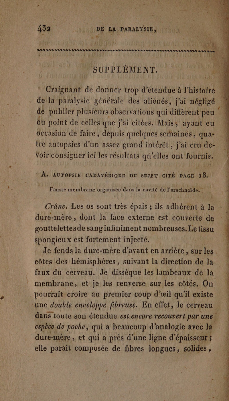 | pri KO A RAR L/L/8 LA LL S ananas be LU 4 ji SUPPLÉMENT. 00 Craignant de donner trop détendue à l’histoire M de la paralysie générale des aliénés, j'ai négligé 1 dé publier plusieurs observations qui différent peu ou point de celles que j'ai citées. Maïs, ayant eu Occasion de faire, depuis quelques serhaines, qua- tre autopsies d’un assez grand intérêt, j'ai cru de- voir consigner ici les résultats qu'elles ont fournis. + À. AUTOPSIE CADAVÉRIQUE DU SUJET CITÉ PAGE 18. Fausse membrane organisée dans la cavité de l’arachnoïde, Crâne. Les os sont très Cpais ; ils adhèrent à la dure-mère , dont la face externe est couverte de gouttelettesde sanginfiniment nombreuses.Letissu spongieu x est fortement injecté. Je fends la dure-mère d'avant en arrière , sur les. côtes des hémisphères , suivant la direction de la + faux du cerveau. Je dissèque les lambeaux dé la : membrane, et je les renverse sur les côtés. On | pourrait croire au premier coup d'œil qu'il existe ‘une double enveloppe fibreuse. En effet, le cerveau F | dans toute son étendue est encore recouvert par une. espèce de poche, qui a beaucoup d analogie avec la | ; dure-mère , et qui a près d’une ligne d’ épaisseur ; 1 elle paraît composée de fibres longues, solides, À