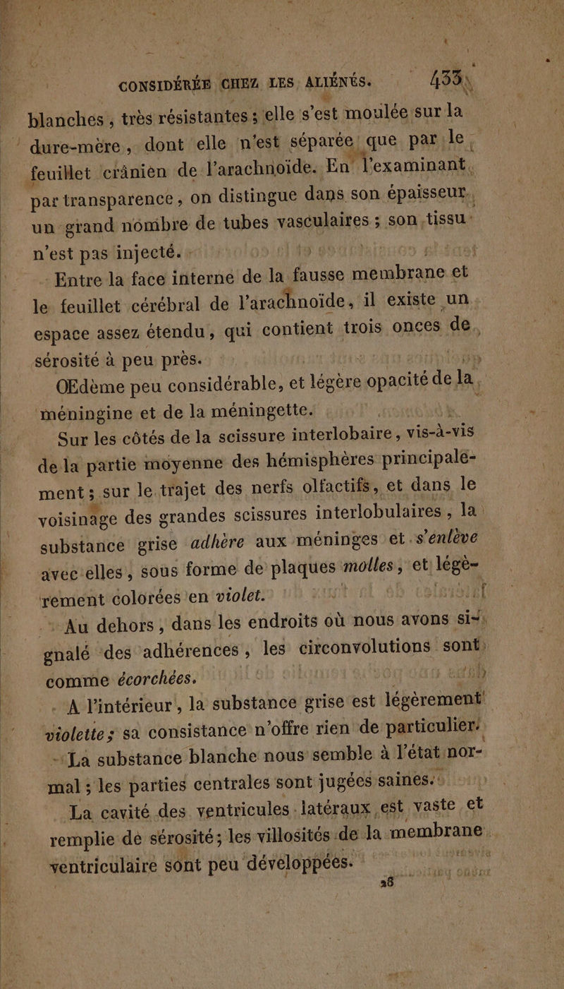 L $ , é d x L 4 5 i | : ë :  Vas A t } 8 CONSIDÉRÉE CHEZ LES. ALIÉNÉS. k | 433) blanches , trés résistantes : ‘elle s ent moulée: sur la par transparence, on distingue dans son épaisseur. un grand nombre de tubes vasculaires ; son tissu | n’est pas injecté. : | | Entre la face interne de la ide névitirane et. le feuillet cérébral de l’arachnoïde, il existe un espace assez étendu, qui contient trois onces de. sérosité à peu près. HSE OEdème peu considérable, et ‘légbr opacité à. la, méningine et de la méningette. Sur les côtés de la scissure interlobaire, vis-à-vis de la partie moyenne des hémisphères principale- ment ; Fe le. trajet des nerfs olfactifs, et dans le voisinage des grandes scissures interlobulaires , la. substance grise adhère aux méninges et .s’enlêve avecélles, sous forme de plaques molles ; et lége- rement colorées ‘en violet. . | (RAD ET : Au dehors, dans les endroits où nous avons si-: shaté des adhérences , les NH sont: comme écorchées, | 158 . A l'intérieur, la substance grise est légèrement! wiolette; sa consistance n'offre rien de particulier - La substance blanche nous semble à l’état: nor- als les parties centrales sont jugées saines. La cavité des ventricules . latéraux est vaste et remplie de sérosité; les villosités de la membrane | ventriculaire sont peu développées. 26