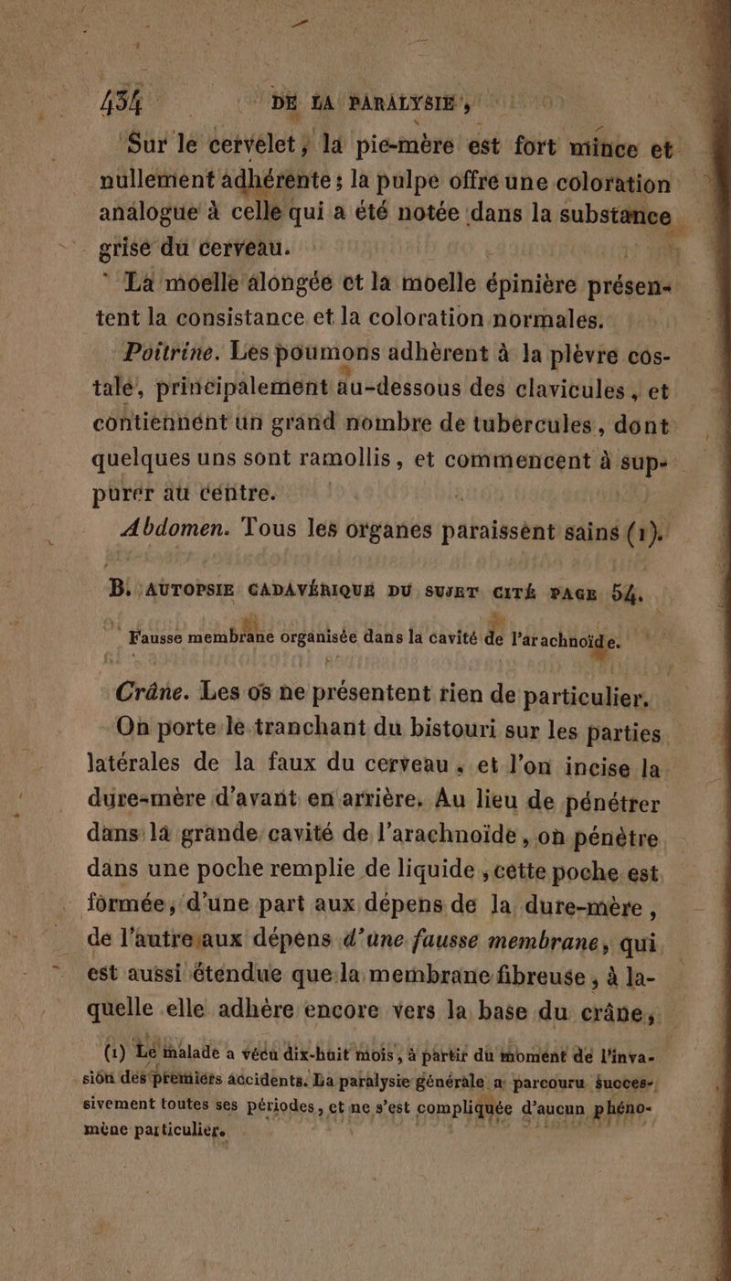 SR © DE LA PARALYSIE Sur le Vévétot } la piemère est fort mince et. pullement adhérente ; ; la pulpe offre une coloration analogue à celle qui a été notée dans la pan. “à * La moelle alongée ct la moelle épinibré présen&lt; tent la consistance et la coloration normales. : : : Poitrine. Les poumons adhèrent à la plèvre cos- tué, principalement au-dessous des clavicules et contiennéht un grand nombre de tubércules, dont quelques uns sont ramollis, et commencent à. on | purer au centre. Abdomen. Tous les organes paraissént sains (r} B. AUTOPSIE CADAVÉRIQUE DU SuIET CITÉ PAGE 54. À | Fausse ns A BPRRE organisée dans la cavité Ë ne: Crône. Les 08 ne présentent rien de particulier, On porte le-tranchant du bistouri sur les parties latérales de la faux du cerveau , et l’on incise la. dure-mère d'avant en'arrière. Au lieu de pénétrer dans là grande cavité de l’arachnoïde , on pénètre. dans une poche remplie de liquide , cette poche. est formée, d’une part aux dépens de la dure-mère , de l’autreaux dépens d’une fausse membrane, qui. est aussi étendue que la membrane fibreuse ; à la- quelle elle adhère encore vers la base du crâne, (1) Le malade à vécu dix-huit mois , à partir du moment dé l'inva- sion despremicrs accidents. La paralysie Bénérala! a parcouru Succes- sivement toutes ses périodes, ct ne s’est compliquée d'aucun phéno- mène particulier.