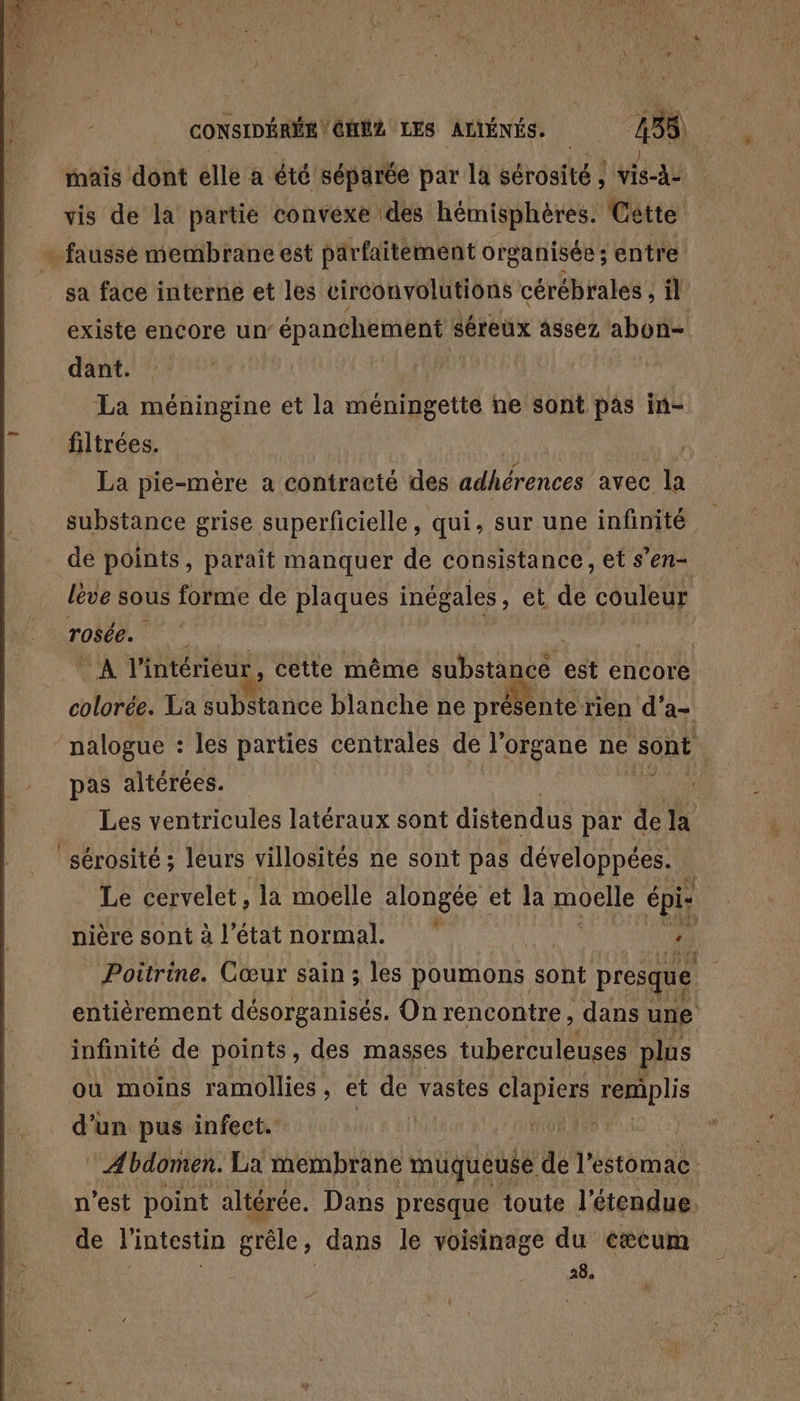 mais dont elle à été séparée par la sérosité ; vis-à- vis de la partie convexe (des hémisphères. Cêtte -faussé membrane est parfaitement organisée; entre sa face interne et les circonvolutions cérébrales , il existe encore un épanchement séreux assez abon- dant. La méningine et la méningette ne sont pas in- filtrées. cu La pie-mère a contracté des adhérences avec la substance grise superficielle, qui, sur une infinité : de points, paraît manquer de consistance, et s’en léve sous forme de plaques inégales, et de couleur rosée. | | cd : 0 à intérieur, cette même substancé est encore colorée. La substance blanche ne présente rien d’a- ‘ nalogue : les parties centrales de l'organe ne sont i pas altérées. “ Les ventricules latéraux sont distendus par de la sérosité ; leurs villosités ne sont pas développées. Le cervelet, la moelle alongée et la moete épi: nière sont à l'étatnormal. rh Poitrine. Cœur sain ; les poumons sont presque entièrement désorganisés. On rencontre, dans une infinité de points, des masses tuberculeuses plus où moins ramollies, et fe vastes clapiers remplis d'un pus infect. ONE ‘Abdomen. La membrane muqueuse de l'estomac n'est point altérée. Dans presque toute l'étendue. de l'intestin prêle, dans le voisinage du eæcum | 284