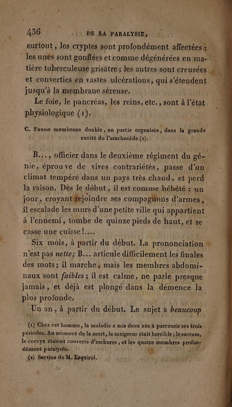 surtout ; les cryptes sont profondément afiectées? | * les unes sont gonflées et comme dégénérées en ma-. ( tière tuberculeuse grisâtre ; les autres sont creusées “ À et converties en vastes sulcérations, qui s ‘étendent ï jusqu’à la membrane séreuse, nt5 0 Le foie, le pancréas, les reins, etc., sont à l état. physiologique (1 (1). F ‘4 G. Fausse membrane double , en partie organisée, dans la grande | cavité de Ste vire (2). B.. , Officier dans le deuxième régiment du gér ‘0 nie, éprou ve de vives contrariétés, passe d' un -4 climat tempéré dans un pays très chaud, et perd la raison, Dès le début, il est comme hébété : un jour, croyantifejoindre ses compagions d’ armes il escalade les murs d’une petite ville qui appartient à l'ennemi, tombe de quinze pieds de haut, et se . casse une Ce ia Six mois, à partir du cu La prononciation LA n est pas nette; B... articule difficilement les finales des mots; il marche, mais les membres abdomi- naux sont faibles ; il est calme, ne parle presque jamais , et déjà est plongé dans Ja démence la plus profonde: Un an, à partir du début, Le sujet a beaucoup. ail (1) Chez cet homme, la maladie a mis deux ans à parcourir ses trois : périodes. Au moment de la mort, la maigreur était horrible ; lesacrum, le coccyx étaient couverts d’eschares , et les quatre membres A | dément paralysé. | 89 dt CNE (O (I 18% ‘4 is € ui 1 (2) Fe de M, Esquirol. af DES 14