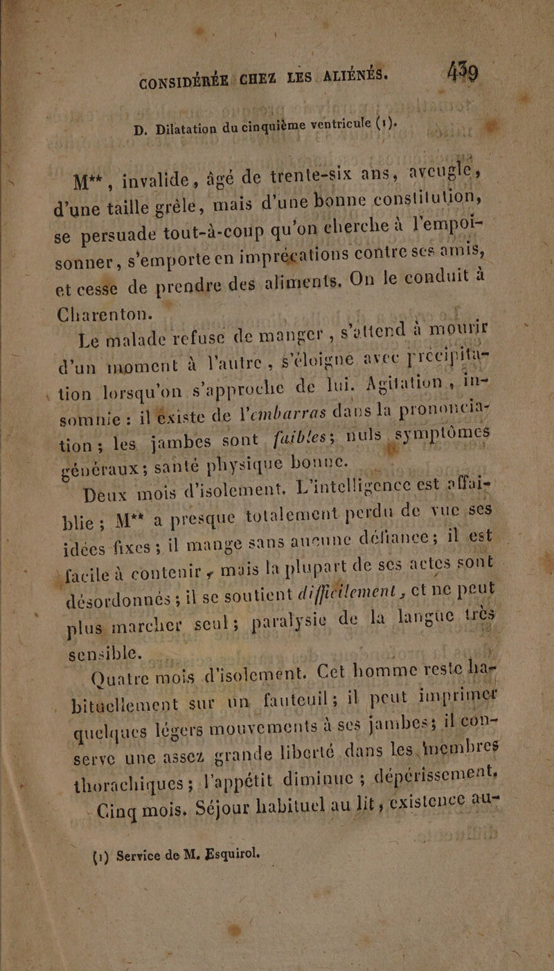 ”.. { CONSIDÉRÉE. CHEZ LES ALTÉNÉS. 439 D. Dilatation du cinquième ventricule (1. fe $ % L M* , invalide, âgé de trente-six ans aveugle, d’une taille grêle, mais d'une bonne constitution, se FRA tout-à-coup qu'on cherche à l'empoi- sonner, sS ’emporte en imprécations contre ses amis, et cesse de prendre des aliments, On le conduit à Charenton. … | Le malade refuse de ma nger ; s'attend à mowir d'un moment à l'autre, s'éloigne avec rrécipi rit tion lorsqu'on s s'approche de lui. Agitation, in- somnie : il existe de l'embarras dans la prononc ia- tion ; les jambes sont futb'es; GER symptômes | généraux ; santé physique bonne. Deux mois d'isolement, L'intelli “ence est a fai blie; M a presque totalement perdu de vuc 808 idées fixes 3 il mange sans alNNE défiance; il est + Mit Macilé à contenir, mais la Riga de ses actes sont désordonnés ; sil se soutient difficilement , ct ne peut plus marcher seul; paralysie de la langue uès 194 sensible. | HAE Quatre Hiois d' isolement. Cet homme reste ha- bituellement sur un fauteuil; il peut imprimer quelques | légers mouvements À 605 jamibess il CON- serve une a5502 grande liberté dans les inembres 4 thorachiques ; l'appétit diminue ; dépérissement, jEag mois. Séjour habituel au lit; existonce au (1) Service de M. Esquirol.