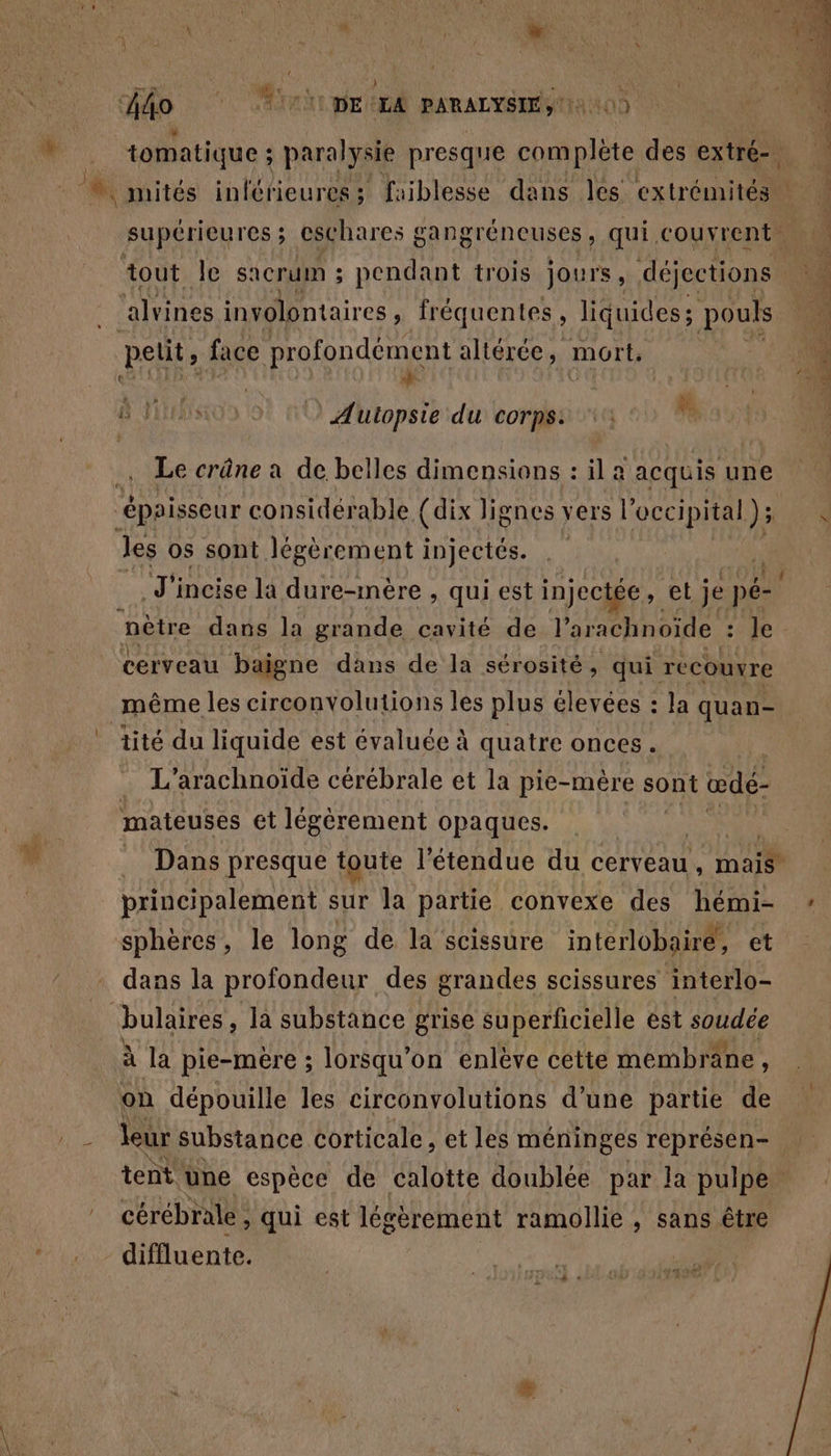 L HU AS : “tal | à l'A s } Î go *. ri pet PARALYSIE si 0) |  | tomatique ; paralysie presque complète des extré- supérieures; eschares gangréneuses, qui. couvrent ‘alvines involontaires , fréquentes, liquides; pouls petit, face profondément altérée, mort. AVES FINE FA ÿ &amp; JAtIRTs 1 Autopsie du corps: ji Le crâne a de belles dimensions : il a acquis une épaisseur considérable {dix lignes vers 1 occipital ); les os sont légèrement injectés. nètre dans la grande cavité de l’arachnoide sope cerveau baigne dans de la sérosité , qui recouvre même les circonvolutions les plus élevées : la quan- tité du liquide est évaluée à quatre onces. | . L’arachnoïde cérébrale et la pie-mère sont œdé- mateuses et légèrement opaques. principalement sur la partie convexe des hémi- sphères, le long de la scissure interlobairé, et dans la profondeur des grandes scissures interlo- | bulaires , la substance grise superficielle est soudée à la pie-mère ; lorsqu'on enlève cette membräne, on dépouille les circonvolutions d’une partie de hi eur Substance corticale, et les méninges représen- cérébrale , » qui est légèrement ramollie , sans être diffluente. rh rs