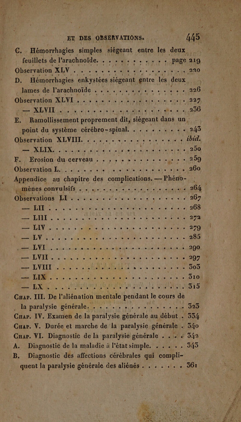 c. Hémorrhagies simples siégeant entre les deux, feuillets de Parachnoïde. . . . .« . . 2 ARTS page 219 Chalet AN À 2e à 4 6 «à AN de. LL A Hivh | LE 60e D. Hémorrhagies enkystées siégeant entre les deux OBeeraon LE x ne Ali 201422 ee NEVER ln ia ee le Len OA dd de 44200 E. Ramollissement proprement dit, siégeant dans un, point du système cérébro-spinal. . . . 3. + Gi Nas Observation XLVIIT. . . . . . + + . ++ + + + + tbid. MIX ue dia e wi de nie out ete D 200 F.. Erosion du cerveau . . , ds VA iue Di -« + 259 Obisteation Lai. J'en et Rte Riate SATA 000 mènes convulsifs . . .. . . . + . A D dns SES TA ü ss... + 267 Observations LI . . . . . . . . . . . . RER EN D an RE MT NON LE LR 300 RAD D ua die le se sis 0 + Re NAT A TRENT UUis ns allie à Le alle. sue es te) 070 SU A4 COMPORTER Pr RS ET SPORE LE ÉTÉ PA PER ONE EE Sn APN PRE 0100 — LVIII . . . .. CAR RAAT Le he le 101008 PT PNR Pa Ar RER LL 1e AAA. PAL N UR RrANIE lu RU LL LOUAUEUR ARS a Car. III. De l’aliénation mentale pendant le cours de . la paralysie générale. . . . .. er TU 4 G30 Cnar. IV. Examen de la paralysie générale au début . 334 Cuar. V. Durée et marche de la paralysie générale + 340 Cuar. VI. Diagnostic de la paralysie générale . . . 4 342 À. Diagnostic de la maladie à l'état simple. . . . . . 345 B. Diagnostic des affections cérébrales qui compli- quent la paralysie générale des aliénés . . . . . . . 361 Ses. PE