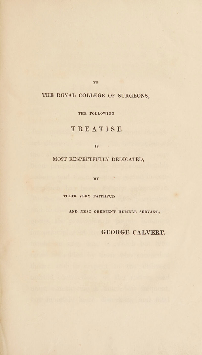 TO THE ROYAL COLLEGE OF SURGEONS, THE FOLLOWING TREATISE Is MOST RESPECTFULLY DEDICATED, BY THEIR VERY FAITHFUL AND MOST OBEDIENT HUMBLE SERVANT, GEORGE CALVERT.