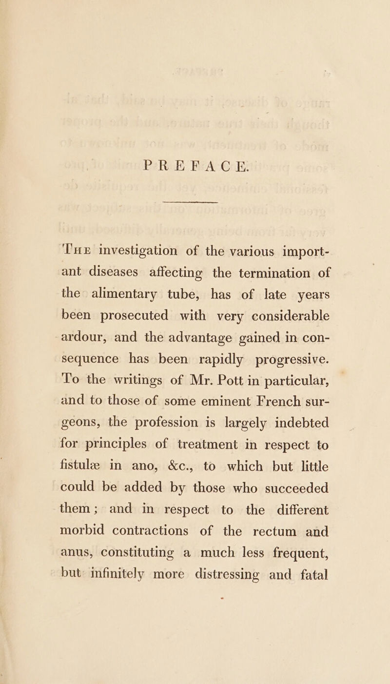 PREFACE. Tne investigation of the various import- ant diseases affecting the termination of the alimentary tube, has of late years been prosecuted with very considerable ardour, and the advantage gained in con- sequence has been rapidly progressive. To the writings of Mr. Pott in particular, and to those of some eminent French sur- geons, the profession is largely indebted for principles of treatment in respect to fistulae in ano, &amp;c., to which but little could be added by those who succeeded them; and in respect to the different morbid contractions of the rectum and anus, constituting a much less frequent, but infinitely more distressing and fatal