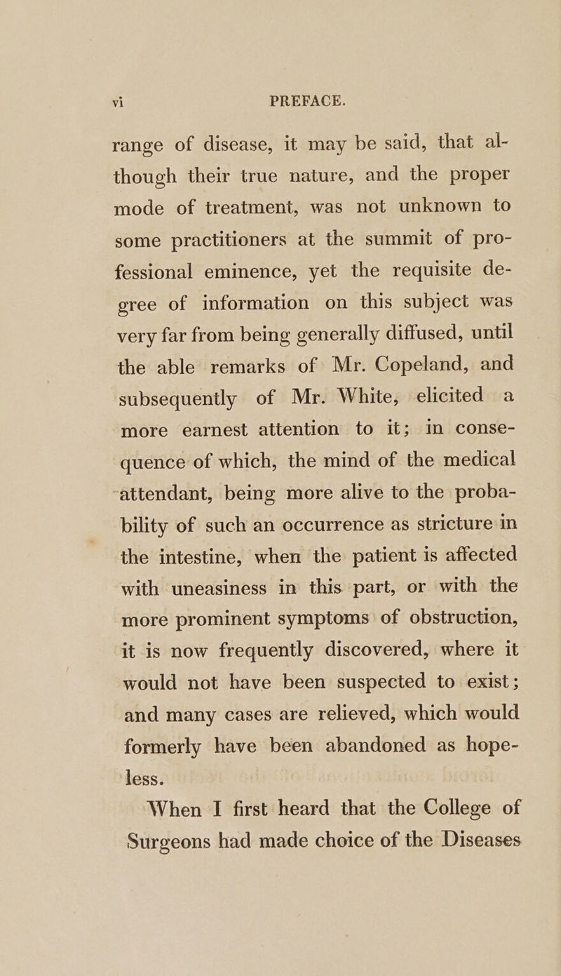 range of disease, it may be said, that al- though their true nature, and the proper mode of treatment, was not unknown to some practitioners at the summit of pro- fessional eminence, yet the requisite de- gree of information on this subject was very far from being generally diffused, until the able remarks of Mr. Copeland, and subsequently of Mr. White, elicited a more earnest attention to it; im conse- quence of which, the mind of the medical -attendant, being more alive to the proba- bility of such an occurrence as stricture in the intestine, when the patient is affected with uneasiness in this part, or with the more prominent symptoms of obstruction, it is now frequently discovered, where it would not have been suspected to exist; and many cases are relieved, which would formerly have been abandoned as hope- less. When I first heard that the College of Surgeons had made choice of the Diseases