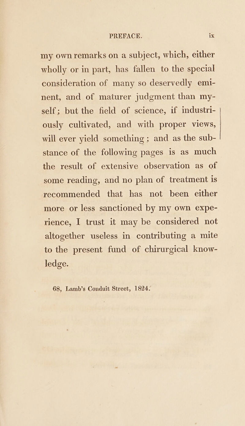 my own remarks on a subject, which, either wholly or in part, has fallen to the special consideration of many so deservedly emi- nent, and of maturer judgment than my- self; but the field of science, if industri- ously cultivated, and with proper views, will ever yield something ; and as the sub- stance of the following pages is as much the result of extensive observation as of some reading, and no plan of treatment is recommended that has not been either more or less sanctioned by my own expe- rience, I trust it may be considered not altogether useless in contributing a mite to the present fund of chirurgical know- ledge. 68, Lamb’s Conduit Street, 1824. ee een