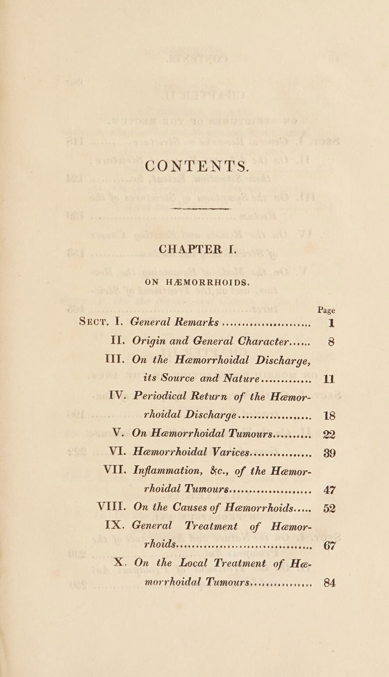 SECT. I. CONTENTS. CHAPTER I. General Remarks viciccccccaccccscesecce its Source and Nature 2900880860808 IV. Periodical Return of the Hemor- } rhoidal Discharge ..rccceceverecres. V. On Hemorrhoidal Tumours....... set VI. Hemorrhoidal Varices......s0cce0000. VII. Inflammation, &c., of the Hemor- Thoidal TUmours.sreocsrercccrerveseee VIII. On the Causes of Hemorrhoids..... TNOUAG ac eo tera evs 63 5 vo sks ee morrhoidal Tumoursissresserese see 67 84