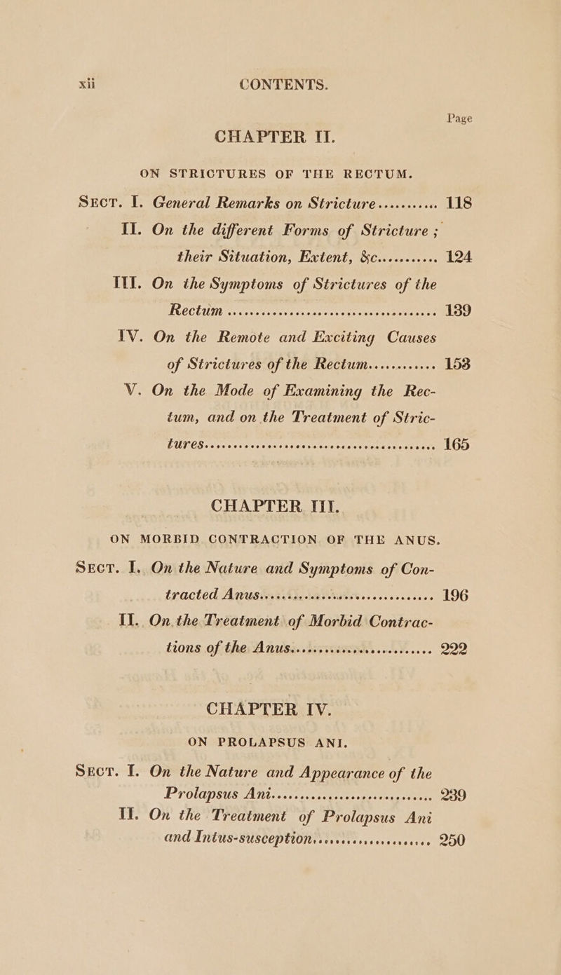 Xi CONTENTS. Page CHAPTER II. ON STRICTURES OF THE RECTUM. Sect. I. General Remarks on Stricture .........6 118 II. On the different Forms of Stricture ; their Situation, Extent, &amp;c.......06 124 ITI. On the Symptoms of Strictures of the TROCUIUMN hn. tovce ess aye ss cone ueeeaee ants 139 IV. On the Remote and Exciting Causes of Strictures of the Rectum............ 153 V. On the Mode of Examining the Rec- tum, and on the Treatment of Stric- LUPES Ls roe Sure he ob tReet Ee 165 CHAPTER III. ON MORBID CONTRACTION OF THE ANUS. SecT. I. On the Nature and sige ci of Con- tracted: AQusinssh, La atet se. c cs eccesese 196 Il. On. the Treatment of Morbid Contrac- tions ef: ther A nisi dis stiewces 1.8... 222 CHAPTER IV. ON PROLAPSUS ANI. SeEctT. I. On the Nature and Appearance of the PYOLGDSUSEATIN cesta es oe 239 Il. On the Treatment of Prolapsus Ani and Intus-susceptionssersissrrercens seree 200