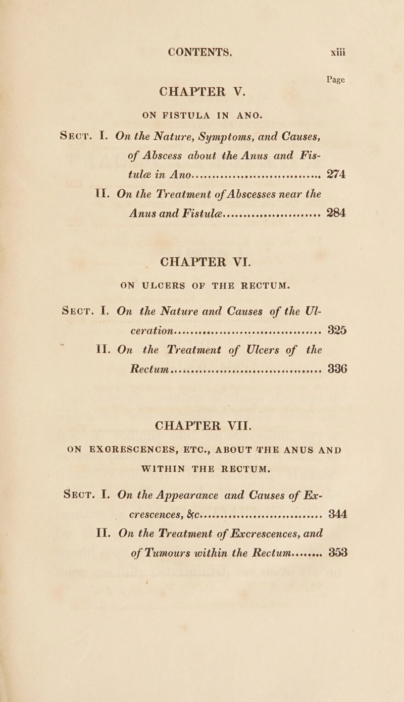 Page CHAPTER V. ON FISTULA IN ANO. Secor. [. On the Nature, Symptoms, and Causes, of Abscess about the Anus and Fis- RIA ECE Es CTL ODES OCs CER OCT OO 274. Il. On the Treatment of Abscesses near the Anus and Fistul@......seoees peered sete 284 CHAPTER VI. ON ULCERS OF THE RECTUM. Sect. I. On the Nature and Causes of the Ul- CET AELON. + +0000 pr iadaccaceneetevesti eons te 325 11. On the Treatment of Ulcers of the Rechutts..mstoriemites ts eontenseues acoee OU CHAPTER VII. ON EXGRESCENCES, ETC., ABOUT THE ANUS AND WITHIN THE RECTUM. Sect. I. On the Appearance and Causes of Ex- CT ESCCTIOES]T Oras destinies scavuccccsecereleves 344 Il. On the Treatment of Excrescences, and of Tumours within the Rectum........ dod