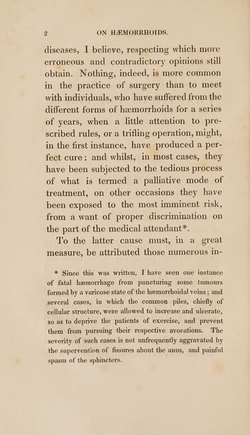 diseases, I believe, respecting which more erroneous and contradictory opinions still obtain. Nothing, indeed, is more common in the practice of surgery than to meet with individuals, who have suffered from the different forms of hemorrhoids for a series of years, when a little attention to pre- scribed rules, or a trifling operation, might, in the first instance, have produced a per- fect cure; and whilst, in most cases, they have been subjected to the tedious process of what is termed a palliative mode of treatment, on other occasions they have been exposed to the most imminent risk, from a want of proper discrimination on the part of the medical attendant*. To the latter cause must, in a great measure, be attributed those numerous in- * Since this was written, I have seen one instance of fatal hemorrhage from puncturing some tumours | formed by a varicose state of the heemorrhoidal veins ; and several cases, in which the common piles, chiefly of cellular structure, were allowed to increase and ulcerate, so as to deprive the patients of exercise, and prevent them from pursuing their respective avocations. The severity of such cases is not unfrequently aggravated by the supervention of fissures about the anus, and painful spasm of the sphincters.