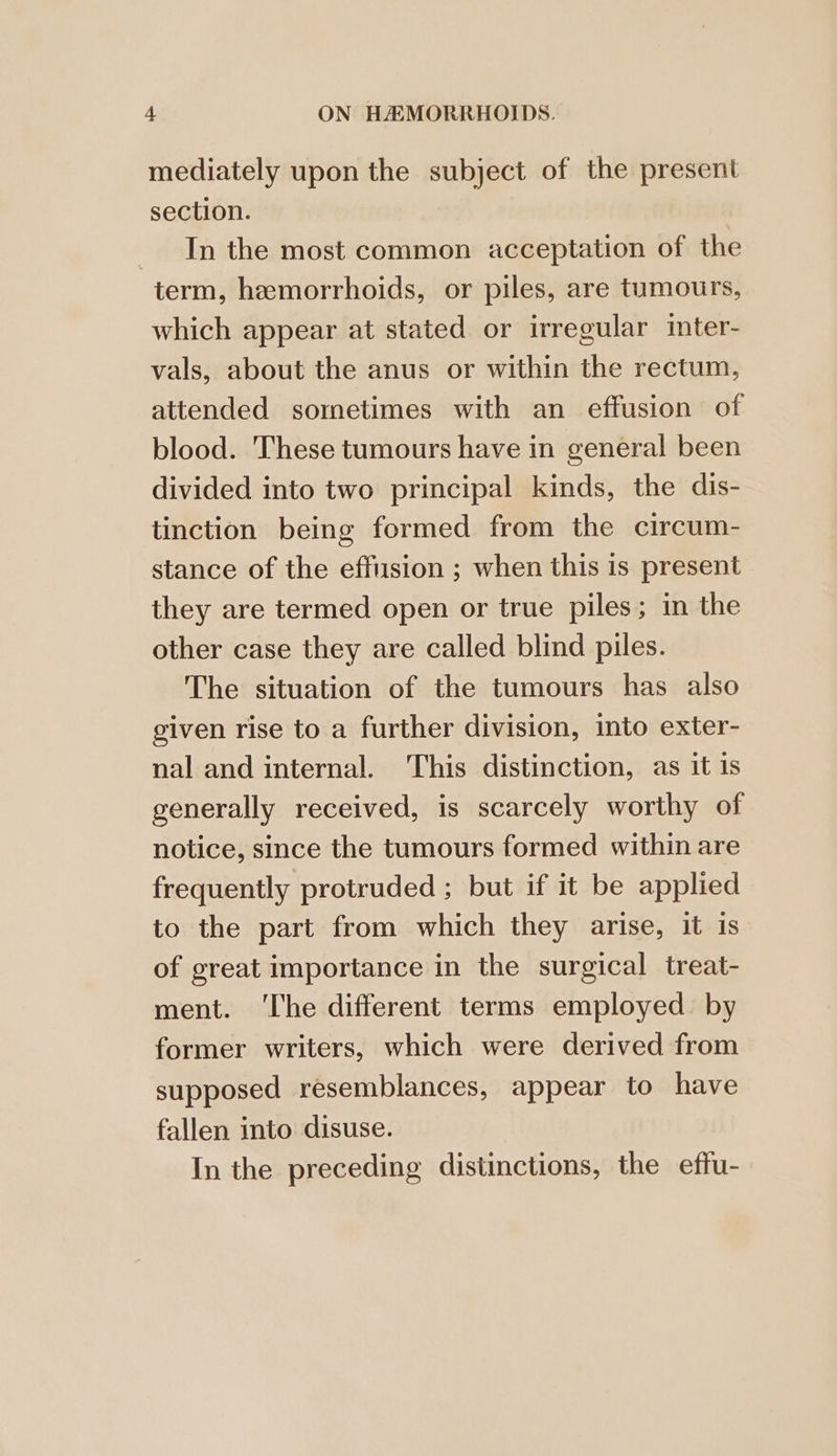 mediately upon the subject of the present section. _ In the most common acceptation of the term, hemorrhoids, or piles, are tumours, which appear at stated or irregular inter- vals, about the anus or within the rectum, attended sometimes with an effusion of blood. These tumours have in general been divided into two principal kinds, the dis- tinction being formed from the circum- stance of the effusion ; when this is present they are termed open or true piles; in the other case they are called blind piles. The situation of the tumours has also given rise to a further division, into exter- nal and internal. This distinction, as it 1s generally received, is scarcely worthy of notice, since the tumours formed within are frequently protruded ; but if it be applied to the part from which they arise, it is of great importance in the surgical treat- ment. ‘The different terms employed. by former writers, which were derived from supposed resemblances, appear to have fallen into disuse. In the preceding distinctions, the effu-