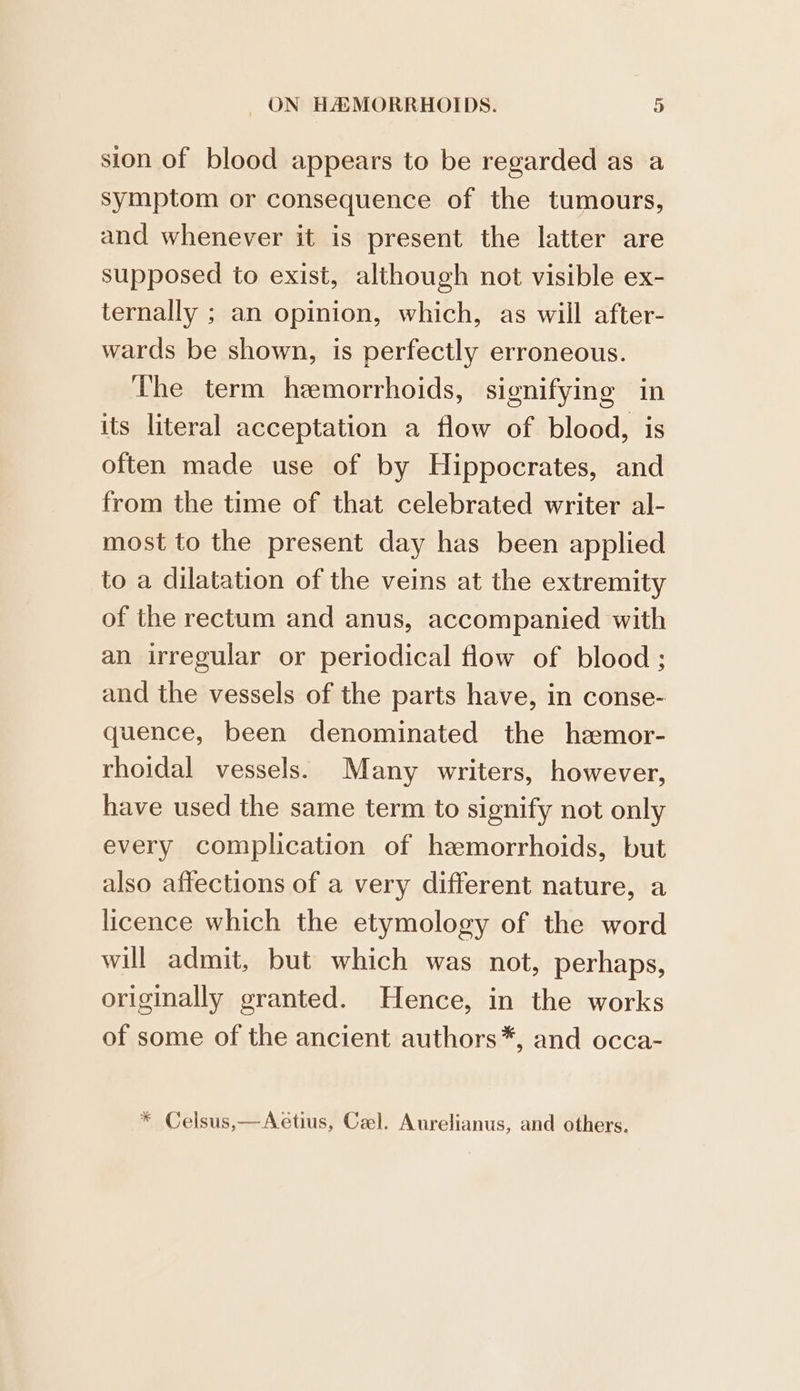 sion of blood appears to be regarded as a symptom or consequence of the tumours, and whenever it is present the latter are supposed to exist, although not visible ex- ternally ; an opinion, which, as will after- wards be shown, is perfectly erroneous. The term hemorrhoids, signifying in its literal acceptation a flow of blood, is often made use of by Hippocrates, and from the time of that celebrated writer al- most to the present day has been applied to a dilatation of the veins at the extremity of the rectum and anus, accompanied with an irregular or periodical flow of blood; and the vessels of the parts have, in conse- quence, been denominated the hemor- rhoidal vessels. Many writers, however, have used the same term to signify not only every complication of hemorrhoids, but also affections of a very different nature, a licence which the etymology of the word will admit, but which was not, perhaps, originally granted. Hence, in the works of some of the ancient authors*, and occa- * Celsus,—Aetius, Cel. Aurelianus, and others.