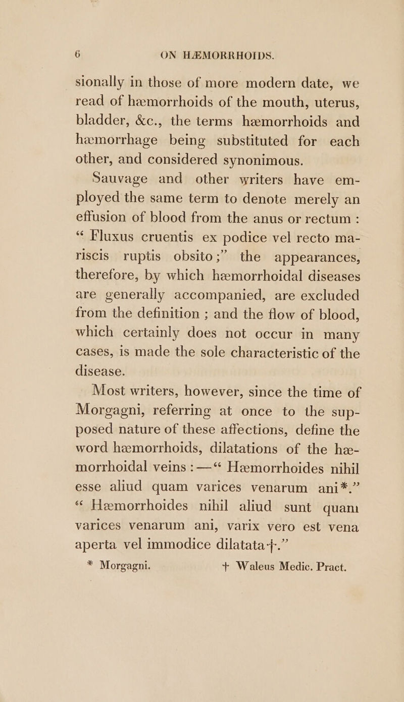 sionally in those of more modern date, we read of hemorrhoids of the mouth, uterus, bladder, &c., the terms hemorrhoids and hemorrhage being substituted for each other, and considered synonimous. Sauvage and other writers have em- ployed the same term to denote merely an effusion of blood from the anus or rectum : “ Fluxus cruentis ex podice vel recto ma- riscis ruptis obsito;” the appearances, therefore, by which hemorrhoidal diseases are generally accompanied, are excluded from the definition ; and the flow of blood, which certainly does not occur in many cases, is made the sole characteristic of the disease. Most writers, however, since the time of Morgagni, referring at once to the sup- posed nature of these affections, define the word hemorrhoids, dilatations of the hzx- morrhoidal veins : —‘“* Hemorrhoides nihil esse aliud quam varices venarum ani*.” ‘“‘ Hemorrhoides nihil aliud sunt quam varices venarum ani, varix vero est vena aperta vel immodice dilatata-+-.” * Morgagni. + Waleus Medic. Pract.