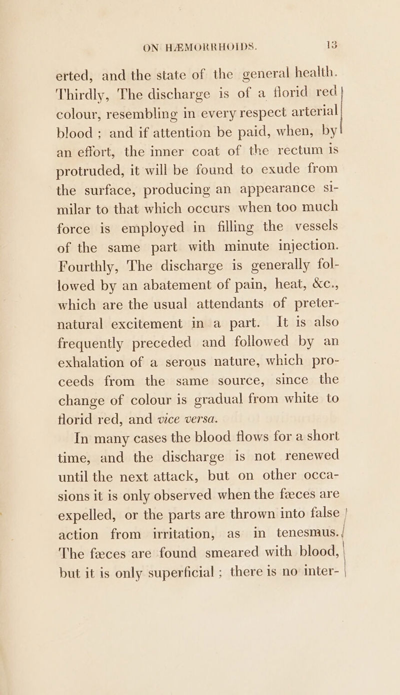 erted, and the state of the general health. Thirdly, The discharge is of a florid red. colour, resembling in every respect arterial blood ; and if attention be paid, when, by an effort, the inner coat of the rectum Is protruded, it will be found to exude from the surface, producing an appearance sI- milar to that which occurs when too much force is employed in filling the vessels of the same part with minute injection. Fourthly, The discharge is generally fol- lowed by an abatement of pain, heat, &amp;c., which are the usual attendants of preter- natural excitement in a part. It is also frequently preceded and followed by an exhalation of a serous nature, which pro- ceeds from the same source, since the change of colour is gradual from white to florid red, and we versa. In many cases the blood flows for a short time, and the discharge is not renewed until the next attack, but on other occa- sions it is only observed when the feces are expelled, or the parts are thrown into false | action from irritation, as i tenesmus. | The feeces are found smeared with blood, | but it is only superficial ; there is no inter- |