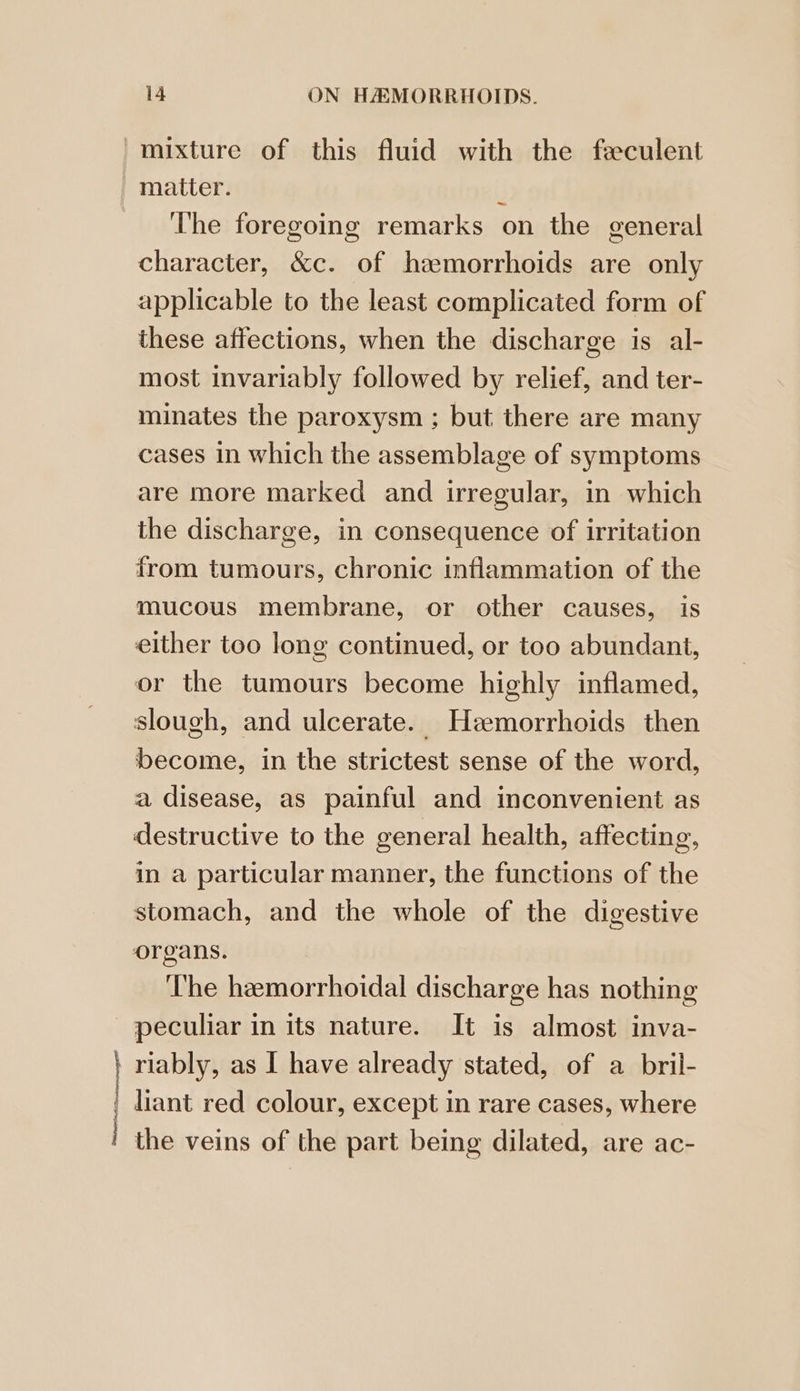 | | 14 ON HAMORRHOIDS. mixture of this fluid with the feculent matter. ¢ The foregoing remarks on the general character, &amp;c. of hemorrhoids are only applicable to the least complicated form of these affections, when the discharge is al- most invariably followed by relief, and ter- minates the paroxysm ; but there are many cases in which the assemblage of symptoms are more marked and irregular, in which the discharge, in consequence of irritation from tumours, chronic inflammation of the mucous membrane, or other causes, is either too long continued, or too abundant, or the tumours become highly inflamed, slough, and ulcerate. Heemorrhoids then become, in the strictest sense of the word, a disease, as painful and inconvenient as destructive to the general health, affecting, in a particular manner, the functions of the stomach, and the whole of the digestive organs. ‘The hemorrhoidal discharge has nothing peculiar in its nature. It is almost inva- riably, as I have already stated, of a bril- liant red colour, except in rare cases, where the veins of the part being dilated, are ac-
