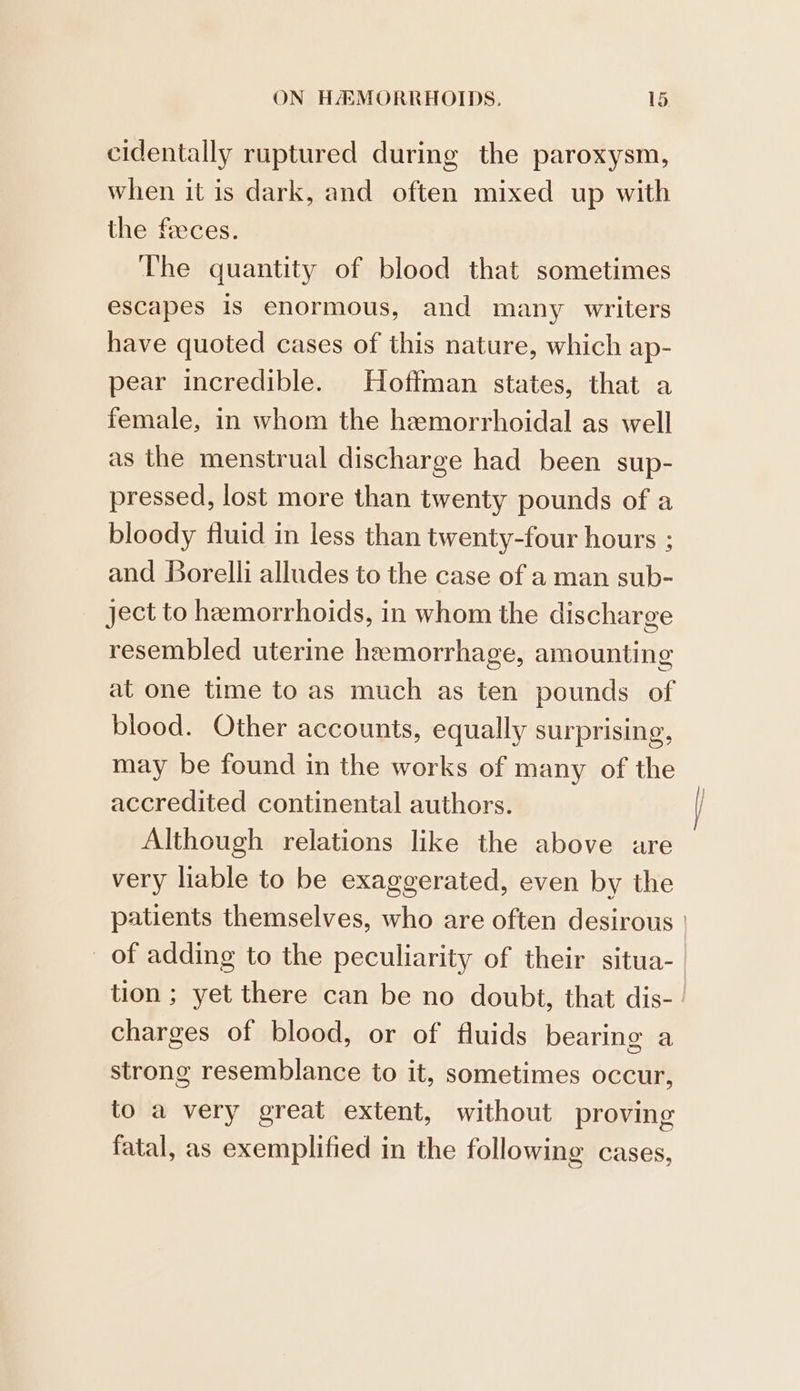cidentally ruptured during the paroxysm, when it is dark, and often mixed up with the feeces. The quantity of blood that sometimes escapes Is enormous, and many writers have quoted cases of this nature, which ap- pear incredible. Hoffman states, that a female, in whom the hemorrhoidal as well as the menstrual discharge had been sup- pressed, lost more than twenty pounds of a bloody fluid in less than twenty-four hours ; and Borelli alludes to the case of a man sub- ject to heemorrhoids, in whom the discharge resembled uterine hemorrhage, amounting at one time to as much as ten pounds of blood. Other accounts, equally surprising, may be found in the works of many of the accredited continental authors. Although relations like the above are very liable to be exaggerated, even by the tion ; yet there can be no doubt, that dis- charges of blood, or of fluids bearing a strong resemblance to it, sometimes occur, to a very great extent, without proving fatal, as exemplified in the following cases,
