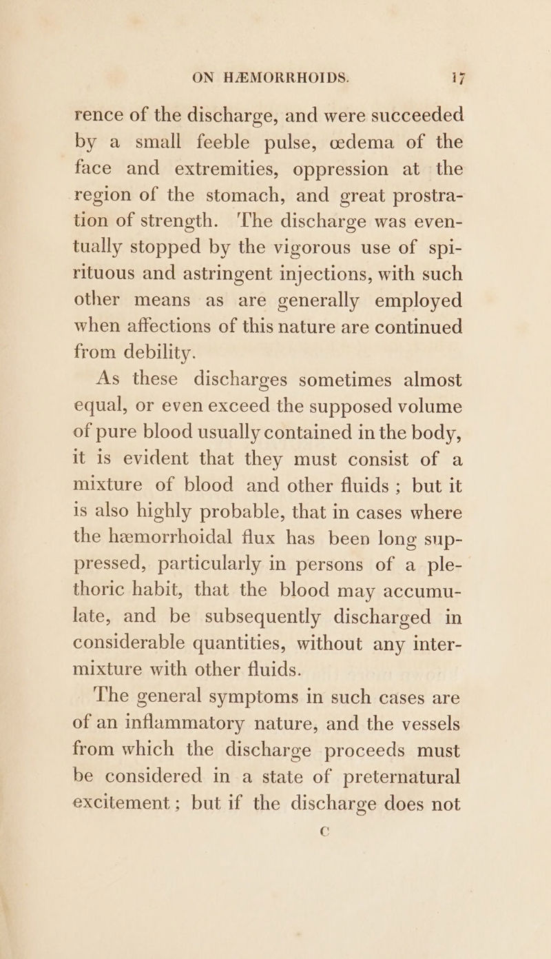 rence of the discharge, and were succeeded by a small feeble pulse, oedema of the face and extremities, oppression at the region of the stomach, and great prostra- tion of strength. ‘The discharge was even- tually stopped by the vigorous use of spi- rituous and astringent injections, with such other means as are generally employed when affections of this nature are continued from debility. As these discharges sometimes almost equal, or even exceed the supposed volume of pure blood usually contained in the body, it is evident that they must consist of a mixture of blood and other fluids ; but it is also highly probable, that in cases where the hemorrhoidal flux has been long sup- pressed, particularly in persons of a_ple- thoric habit, that the blood may accumu- late, and be subsequently discharged in considerable quantities, without any inter- mixture with other fluids. ‘The general symptoms in such cases are of an inflammatory nature, and the vessels from which the discharge proceeds must be considered in a state of preternatural excitement; but if the discharge does not €