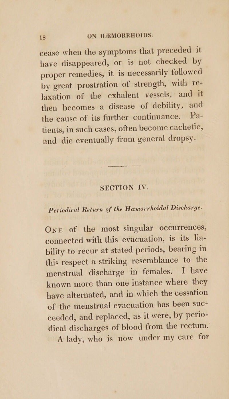 cease when the symptoms that preceded it have disappeared, or is not checked by proper remedies, it 1s necessarily followed by great prostration of strength, with re- laxation of the exhalent vessels, and it then becomes a disease of debility, and the cause of its further continuance. Pa- tients, in such cases, often become cachetic, and die eventually from general dropsy. SECTION IV. Periodical Return of the Hemorrhoidal Discharge. Ones of the most singular occurrences, connected with this evacuation, is its lia- bility to recur at stated periods, bearing in this respect a striking resemblance to the menstrual discharge in females. I have known more than one instance where they have alternated, and in which the cessation of the menstrual evacuation has been suc- ceeded, and replaced, as it were, by perio- dical discharges of blood from the rectum. A lady, who is now under my care for
