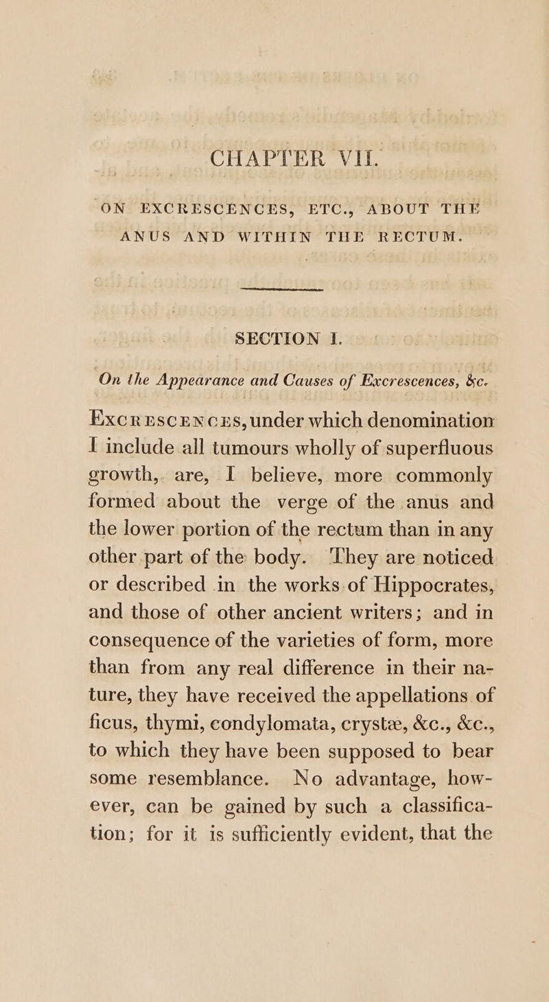 ON EXCRESCENCES, ETC., ABOUT THE ANUS AND WITHIN THE RECTUM. SECTION I. On the Appearance and Causes of Excrescences, &c. ExcrEscences, under which denomination I include all tumours wholly of superfluous growth, are, I believe, more commonly formed about the verge of the anus and the lower portion of the rectum than in any other part of the body. ‘They are noticed or described in the works of Hippocrates, and those of other ancient writers; and in consequence of the varieties of form, more than from any real difference in their na- ture, they have received the appellations of ficus, thymi, condylomata, cryste, &c., &c., to which they have been supposed to bear some resemblance. No advantage, how- ever, can be gained by such a classifica- tion; for it is sufficiently evident, that the