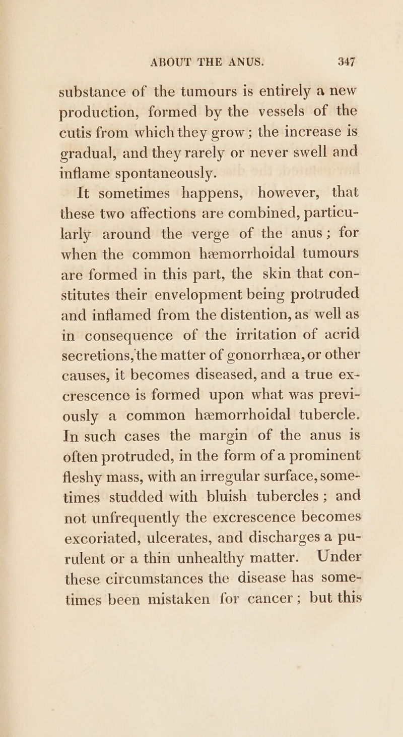 substance of the tumours is entirely a new production, formed by the vessels of the cutis from which they grow; the increase is eradual, and they rarely or never swell and inflame spontaneously. It sometimes happens, however, that these two affections are combined, particu- larly around the verge of the anus; for when the common hemorrhoidal tumours are formed in this part, the skin that con- stitutes their envelopment being protruded and inflamed from the distention, as well as in consequence of the irritation of acrid secretions, the matter of gonorrhzea, or other causes, it becomes diseased, and a true ex- crescence is formed upon what was previ- ously a common hemorrhoidal tubercle. In such cases the margin of the anus is often protruded, in the form of a prominent fleshy mass, with an irregular surface, some- times studded with bluish tubercles ; and not unfrequently the excrescence becomes excoriated, ulcerates, and discharges a pu- rulent or a thin unhealthy matter. Under these circumstances the disease has some- times been mistaken for cancer; but this