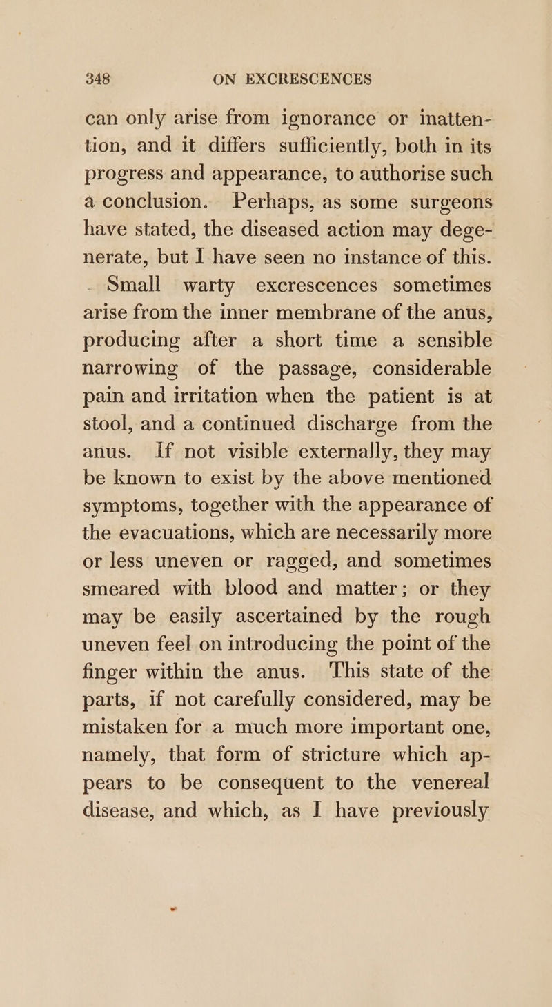 can only arise from ignorance or iatten- tion, and it differs sufficiently, both in its progress and appearance, to authorise such a conclusion. Perhaps, as some surgeons have stated, the diseased action may dege- nerate, but I have seen no instance of this. Small warty excrescences sometimes arise from the inner membrane of the anus, producing after a short time a sensible narrowing of the passage, considerable pain and irritation when the patient is at stool, and a continued discharge from the anus. If not visible externally, they may be known to exist by the above mentioned symptoms, together with the appearance of the evacuations, which are necessarily more or less uneven or ragged, and sometimes smeared with blood and matter; or they may be easily ascertained by the rough uneven feel on introducing the point of the finger within the anus. ‘This state of the parts, if not carefully considered, may be mistaken for a much more important one, namely, that form of stricture which ap- pears to be consequent to the venereal disease, and which, as I have previously
