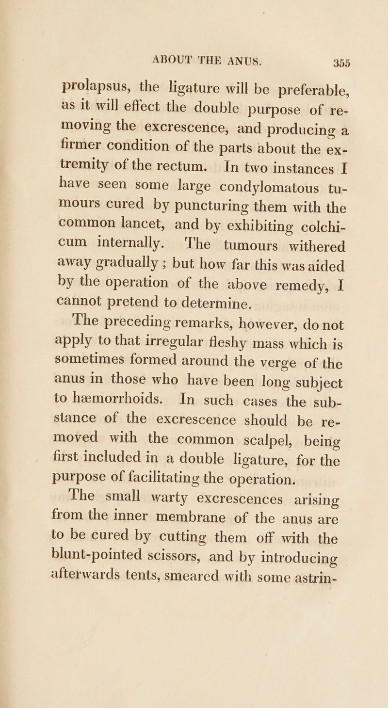 prolapsus, the ligature will be preferable, as it will effect the double purpose of re- moving the excrescence, and producing a firmer condition of the parts about the ex- tremity of the rectum. In two instances I have seen some large condylomatous tu- mours cured by puncturing them with the common lancet, and by exhibiting colchi- cum internally. The tumours withered away gradually ; but how far this was aided by the operation of the above remedy, I cannot pretend to determine. The preceding remarks, however, do not apply to that irregular fleshy mass which is sometimes formed around the verge of the anus in those who have been long subject to hemorrhoids. In such cases the sub- stance of the excrescence should be re- moved with the common scalpel, being first included in a double ligature, for the purpose of facilitating the operation. The small warty excrescences arising from the inner membrane of the anus are to be cured by cutting them off with the blunt-pointed scissors, and by introducing afterwards tents, smeared with some astrin-