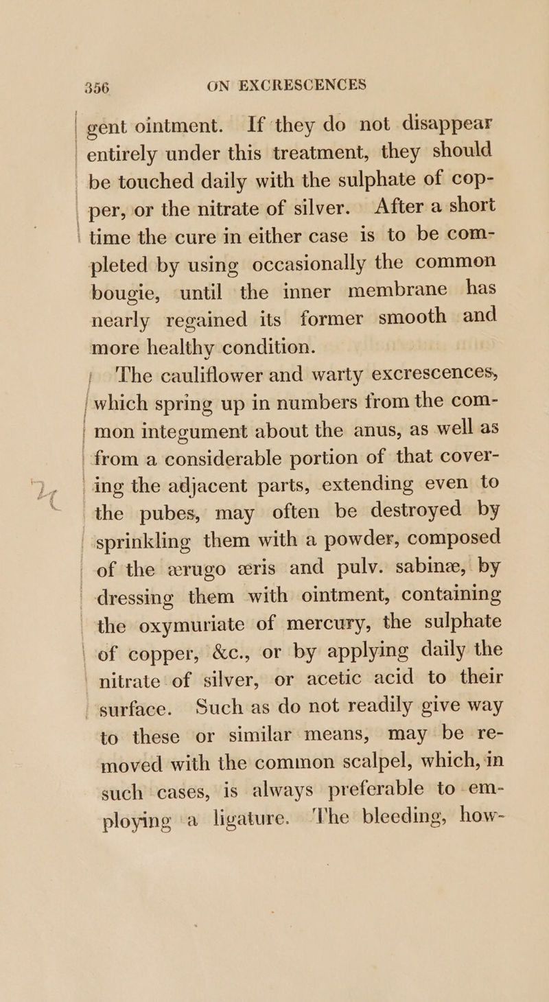 gent ointment. If they do not disappear entirely under this treatment, they should be touched daily with the sulphate of cop- | per, or the nitrate of silver. After a short ‘time the cure in either case is to be com- pleted by using occasionally the common bougie, until the inner membrane has nearly regained its former smooth and more healthy condition. ' ‘The cauliflower and warty excrescences, which spring up in numbers from the com- | mon integument about the anus, as well as from a considerable portion of that cover- ing the adjacent parts, extending even to the pubes, may often be destroyed by sprinkling them with a powder, composed of the erugo eris and pulv. sabine, by dressing them with ointment, containing the oxymuriate of mercury, the sulphate of copper, &c., or by applying daily the nitrate of silver, or acetic acid to their surface. Such as do not readily give way to these or similar means, may be re- moved with the common scalpel, which, in such cases, is always preferable to em- ploying a ligature. ‘The bleeding, how-
