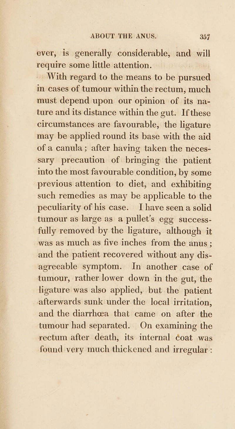 ever, is generally considerable, and will require some little attention. With regard to the means to be pursued in cases of tumour within the rectum, much must depend upon our opinion of its na- ture and its distance within the gut. If these circumstances are favourable, the ligature may be applied round its base with the aid of a canula; after having taken the neces- sary precaution of bringing the patient into the most favourable condition, by some previous attention to diet, and exhibiting such remedies as may be applicable to the peculiarity of his case. I have seen a solid tumour as large as a pullet’s ege success- fully removed by the ligature, although it was as much as five inches from the anus; and the patient recovered without any dis- agreeable symptom. In another case of tumour, rather lower down in the gut, the ligature was also applied, but the patient afterwards sunk under the local irritation, and the diarrhoea that came on after the tumour had separated. On examining the rectum after death, its internal éoat was found very much thickened and irregular :